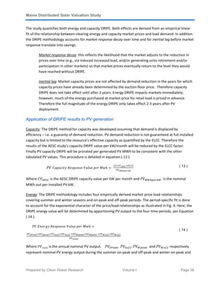 Maine Distributed Solar Valuation Study
Prepared by Clean Power Research Volume I Page 38
The study quantifies both energy and capacity DRIPE. Both effects are derived from an empirical linear
fit of the relationship between clearing energy and capacity market prices and load demand. In addition
the DRIPE methodology accounts for market response decay over time and for inertial lag before market
response translate into savings.
Market response decay: this reflects the likelihood that the market adjusts to the reduction in
prices over time (e.g., via induced increased load, and/or generating units retirement and/or
participation in other markets) so that market prices eventually return to the level they would
have reached without DRIPE.
Inertial lag: Market capacity prices are not affected by demand reduction in the years for which
capacity prices have already been determined by the auction floor price. Therefore capacity
DRIPE does not take effect until after 3 years. Energy DRIPE impacts markets immediately;
however, much of the energy purchased at market price for retail load is priced in advance.
Therefore the full magnitude of the energy DRIPE only takes effect 2-3 years after PV
deployment.
Application of DRIPE results to PV generation
Capacity: The DRIPE method for capacity was developed assuming that demand is displaced by
efficiency – i.e. a guaranty of demand reduction. PV demand reduction is not guaranteed at full installed
capacity but is limited to the resource’s effective capacity as quantified by the ELCC. Therefore the
results of the AESC study’s capacity DRIPE value per kW/month will be reduced by the ELCC factor.
Finally PV capacity DRIPE will be prorated per generated PV MWh to be consistent with the other
tabulated PV values. This procedure is detailed in equation ( 13 ):
ܸܲ	‫݄ݓܯ	ݎ݁݌	݁ݑ݈ܸܽ	݁ݏ݊݋݌ݏܴ݁	ݕݐ݅ܿܽ݌ܽܥ‬ ൌ 	
12ൈ‫ܸܥ‬‫ܥܵܧܣ‬ൈ‫ܥܥܮܧ‬
ܸܲ‫ܹ݇ݎ݁݌݄ܹܯ‬
( 13 )
Where ‫ܸܥ‬஺ாௌ஼	is the AESC DRIPE capacity value per kW per month and ܸܲெௐ௛௣௘௥௞ௐ		is the nominal
MWh out per installed PV kW.
Energy: The DRIPE methodology includes four empirically derived market price-load relationships
covering summer and winter seasons and on-peak and off-peak periods. The period-specific fit is done
to account for the exponential character of the price/load relationships as illustrated in Fig. 4. Here, the
DRIPE energy value will be determined by apportioning PV output to the four time periods, per Equation
( 14 ).
ܸܲ	‫݄ݓܯ	ݎ݁݌	݁ݑ݈ܸܽ	݁ݏ݊݋݌ݏܴ݁	ݕ݃ݎ݁݊ܧ‬ ൌ
	
௉௏ೄು೐ೌೖൈா௏ೄ೛೐ೌೖା௉௏ೄ೚೑೑ൈா௏ೄ೚೑೑	ା௉௏ೈ೛೐ೌೖൈா௏ೈ೛೐ೌೖ	ା௉௏ೈ೚೑೑ൈா௏ೈ೚೑೑
௉௏೟೚೟ೌ೗
								
( 14 )
Where ܸܲ‫݈ܽݐ݋ݐ‬ is the annual nominal PV output. ܸܲௌ௉௘௔௞, 	ܸܲௌ௢௙௙, ܸܲௐ௣௘௔௞		and ܸܲௐ௢௙௙ respectively
represent nominal PV energy output during the summer on-peak and off-peak and winter on-peak and
 