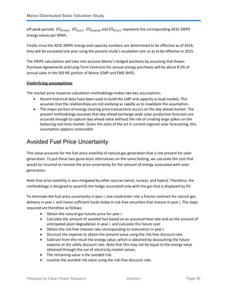 Maine Distributed Solar Valuation Study
Prepared by Clean Power Research Volume I Page 39
off-peak periods. ‫ܸܧ‬ௌ௉௘௔௞, 	‫ܸܧ‬ௌ௢௙௙, 	‫ܸܧ‬ௐ௣௘௔௞	and ‫ܸܧ‬ௐ௢௙௙ represent the corresponding AESC DRIPE
energy values per MWh.
Finally since the AESC DRIPE energy and capacity numbers are determined to be effective as of 2014,
they will be escalated one year using the present study’s escalation rate so as to be effective in 2015.
The DRIPE calculations will take into account Maine’s hedged positions by assuming that Power
Purchase Agreements and Long-Term Contracts for annual energy purchases will be about 8.5% of
annual sales in the ISO-NE portion of Maine (CMP and EME-BHD).
Underlying assumptions
The market price response calculation methodology makes two key assumptions.
• Recent historical data have been used to build the LMP and capacity vs load models. This
assumes that the relationships are not evolving so rapidly as to invalidate the assumption.
• The major portion of energy clearing price transactions occurs on the day-ahead market. The
present methodology assumes that day-ahead exchange-wide solar production forecasts are
accurate enough to capture day-ahead value without the risk of creating large spikes on the
balancing real time market. Given the state of the art in current regional solar forecasting, this
assumption appears reasonable.
Avoided Fuel Price Uncertainty
This value accounts for the fuel price volatility of natural gas generation that is not present for solar
generation. To put these two generation alternatives on the same footing, we calculate the cost that
would be incurred to remove the price uncertainty for the amount of energy associated with solar
generation.
Note that price volatility is also mitigated by other sources (wind, nuclear, and hydro). Therefore, the
methodology is designed to quantify the hedge associated only with the gas that is displaced by PV.
To eliminate the fuel price uncertainty in year i, one could enter into a futures contract for natural gas
delivery in year i, and invest sufficient funds today in risk-free securities that mature in year i. The steps
required are therefore as follows:
• Obtain the natural gas futures price for year i.
• Calculate the amount of avoided fuel based on an assumed heat rate and on the amount of
anticipated plant degradation in year i, and calculate this future cost.
• Obtain the risk-free interest rate corresponding to maturation in year i.
• Discount the expense to obtain the present value using the risk-free discount rate.
• Subtract from this result the energy value, which is obtained by discounting the future
expense at the utility discount rate. Note that this may not be equal to the energy value
obtained through the use of electricity market values.
• The remaining value is the avoided risk.
• Levelize the avoided risk value using the risk-free discount rate.
 