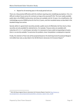 Maine Distributed Solar Valuation Study
Prepared by Clean Power Research Volume I Page 40
• Repeat for all remaining years in the study period and sum.
There are a few practical difficulties with this method, requiring some simplifying assumptions. First, it is
difficult to obtain futures prices for contracts as long as the assumed PV life. The most readily available
public data is the NYMEX market prices, but these are available only for 12 years. As a simplification, the
methodology assumes NYMEX prices for the first 12 years, and then escalated values as described in the
Avoided Energy Cost section.
Second, while U.S. government securities provide a public source of effectively risk-free returns, these
securities are only available for selected terms. For example, Treasury notes are available with
maturities of 2, 3, 5, 7, and 10 years, but when it is necessary to have a yield corresponding to 6 years,
there is no security available. To overcome this problem, linear interpolation is employed as required.
Finally, the selection of heat rate will be projected based on the declining trend of Locational Marginal
Unit (LMU) heat rates as described in the ISO-NE Electric Generator Air Emissions Report.31
31
2012 ISO New England Electric Generator Air Emissions Report, found at http://www.iso-
ne.com/genrtion_resrcs/reports/emission/2012_emissions_report_final_v2.pdf.
 