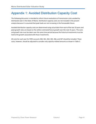 Maine Distributed Solar Valuation Study
Prepared by Clean Power Research Volume I Page 41
Appendix 1: Avoided Distribution Capacity Cost
The following discussion is intended to inform future evaluations of transmission costs avoided by
distributed solar in the State of Maine. Distribution capacity costs are not included in the present
analysis because it is assumed that peak loads are not increasing in the foreseeable future.
Avoided distribution capacity costs are determined using actual data from each of the last 10 years and
peak growth rates are based on the utility’s estimated future growth over the next 15 years. The costs
and growth rate must be taken over the same time period because the historical investments must be
tied to the growth associated with those investments.
All costs for each year for FERC accounts 360, 361, 362, 365, 366, and 367 should be included. These
costs, however, should be adjusted to consider only capacity-related amounts as shown in Table 3.
 