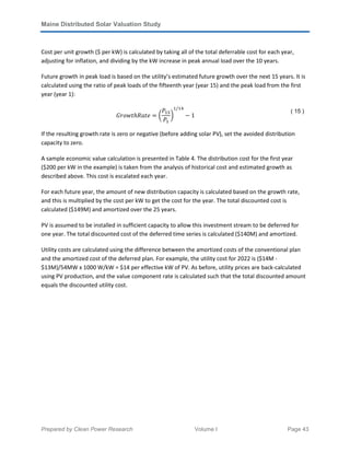 Maine Distributed Solar Valuation Study
Prepared by Clean Power Research Volume I Page 43
Cost per unit growth ($ per kW) is calculated by taking all of the total deferrable cost for each year,
adjusting for inflation, and dividing by the kW increase in peak annual load over the 10 years.
Future growth in peak load is based on the utility’s estimated future growth over the next 15 years. It is
calculated using the ratio of peak loads of the fifteenth year (year 15) and the peak load from the first
year (year 1):
‫݁ݐܴ݄ܽݐݓ݋ݎܩ‬ ൌ ൬
ܲଵହ
ܲଵ
൰
ଵ/ଵସ
െ 1
( 15 )
If the resulting growth rate is zero or negative (before adding solar PV), set the avoided distribution
capacity to zero.
A sample economic value calculation is presented in Table 4. The distribution cost for the first year
($200 per kW in the example) is taken from the analysis of historical cost and estimated growth as
described above. This cost is escalated each year.
For each future year, the amount of new distribution capacity is calculated based on the growth rate,
and this is multiplied by the cost per kW to get the cost for the year. The total discounted cost is
calculated ($149M) and amortized over the 25 years.
PV is assumed to be installed in sufficient capacity to allow this investment stream to be deferred for
one year. The total discounted cost of the deferred time series is calculated ($140M) and amortized.
Utility costs are calculated using the difference between the amortized costs of the conventional plan
and the amortized cost of the deferred plan. For example, the utility cost for 2022 is ($14M -
$13M)/54MW x 1000 W/kW = $14 per effective kW of PV. As before, utility prices are back-calculated
using PV production, and the value component rate is calculated such that the total discounted amount
equals the discounted utility cost.
 