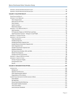 Maine Distributed Solar Valuation Study
Page iii
APPENDIX 1: AVOIDED DISTRIBUTION CAPACITY COST.........................................................................................................41
APPENDIX 2: AVOIDED NATURAL GAS PIPELINE COSTS........................................................................................................46
VOLUME II: VALUATION RESULTS ........................................................................................................................47
SOLAR VALUATION RESULTS...........................................................................................................................................48
APPENDIX 1: FLEET MODELING.......................................................................................................................................53
Fleet Categorization............................................................................................................................................53
Data Sources and Tools.......................................................................................................................................54
Fleet Creation......................................................................................................................................................55
System Location..................................................................................................................................................55
Rated Array Output.............................................................................................................................................55
APPENDIX 2 - FLEET MODELING RESULTS..........................................................................................................................67
Data Summary ....................................................................................................................................................67
PV Production Shapes on ISO NE Peak Load Days...............................................................................................68
High Penetration Scenario – Changes to Load Profile.........................................................................................70
APPENDIX 3 – TECHNICAL FACTORS .................................................................................................................................73
APPENDIX 4 – COST CALCULATIONS.................................................................................................................................75
Study Assumptions..............................................................................................................................................75
Avoided Energy Cost ...........................................................................................................................................76
Avoided Generation Capacity Cost......................................................................................................................79
Avoided Reserve Generation Capacity Cost ........................................................................................................80
Solar Integration Cost .........................................................................................................................................80
Avoided Transmission Capacity Cost...................................................................................................................80
Displaced Pollutants............................................................................................................................................83
Net Social Cost of Carbon, SO2, and NOx............................................................................................................84
Market Price Response........................................................................................................................................86
Avoided Fuel Price Uncertainty...........................................................................................................................88
APPENDIX 5 – ANNUAL VOS CALCULATIONS.....................................................................................................................89
APPENDIX 6 – SENSITIVITY CASES..................................................................................................................................100
PV Fleet Production Profiles..............................................................................................................................100
PV Penetration Level.........................................................................................................................................101
Results...............................................................................................................................................................101
VOLUME III: IMPLEMENTATION OPTIONS.......................................................................................................... 105
INTRODUCTION..........................................................................................................................................................106
Background.......................................................................................................................................................106
Approach and Structure....................................................................................................................................106
Solar Implementation Options..........................................................................................................................107
Organization of This Volume.............................................................................................................................110
CURRENT SOLAR IMPLEMENTATION MECHANISMS IN MAINE..............................................................................................111
Solar Rebates ....................................................................................................................................................111
Net Metering.....................................................................................................................................................111
Shared Ownership Net Metering ......................................................................................................................112
Renewable Portfolio Standard ..........................................................................................................................112
Time-of-Use Rates.............................................................................................................................................113
Interconnection Standards................................................................................................................................113
 