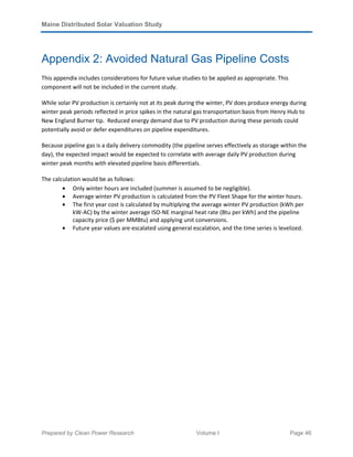 Maine Distributed Solar Valuation Study
Prepared by Clean Power Research Volume I Page 46
Appendix 2: Avoided Natural Gas Pipeline Costs
This appendix includes considerations for future value studies to be applied as appropriate. This
component will not be included in the current study.
While solar PV production is certainly not at its peak during the winter, PV does produce energy during
winter peak periods reflected in price spikes in the natural gas transportation basis from Henry Hub to
New England Burner tip. Reduced energy demand due to PV production during these periods could
potentially avoid or defer expenditures on pipeline expenditures.
Because pipeline gas is a daily delivery commodity (the pipeline serves effectively as storage within the
day), the expected impact would be expected to correlate with average daily PV production during
winter peak months with elevated pipeline basis differentials.
The calculation would be as follows:
• Only winter hours are included (summer is assumed to be negligible).
• Average winter PV production is calculated from the PV Fleet Shape for the winter hours.
• The first year cost is calculated by multiplying the average winter PV production (kWh per
kW-AC) by the winter average ISO-NE marginal heat rate (Btu per kWh) and the pipeline
capacity price ($ per MMBtu) and applying unit conversions.
• Future year values are escalated using general escalation, and the time series is levelized.
 