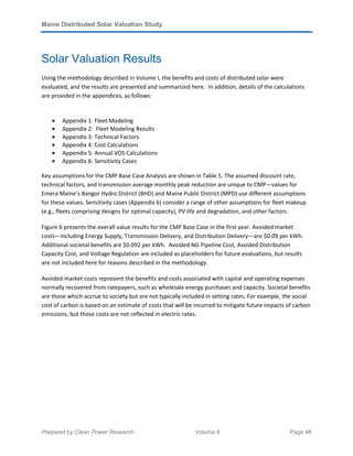 Maine Distributed Solar Valuation Study
Prepared by Clean Power Research Volume II Page 48
Solar Valuation Results
Using the methodology described in Volume I, the benefits and costs of distributed solar were
evaluated, and the results are presented and summarized here. In addition, details of the calculations
are provided in the appendices, as follows:
• Appendix 1: Fleet Modeling
• Appendix 2: Fleet Modeling Results
• Appendix 3: Technical Factors
• Appendix 4: Cost Calculations
• Appendix 5: Annual VOS Calculations
• Appendix 6: Sensitivity Cases
Key assumptions for the CMP Base Case Analysis are shown in Table 5. The assumed discount rate,
technical factors, and transmission average monthly peak reduction are unique to CMP—values for
Emera Maine’s Bangor Hydro District (BHD) and Maine Public District (MPD) use different assumptions
for these values. Sensitivity cases (Appendix 6) consider a range of other assumptions for fleet makeup
(e.g., fleets comprising designs for optimal capacity), PV life and degradation, and other factors.
Figure 6 presents the overall value results for the CMP Base Case in the first year. Avoided market
costs—including Energy Supply, Transmission Delivery, and Distribution Delivery—are $0.09 per kWh.
Additional societal benefits are $0.092 per kWh. Avoided NG Pipeline Cost, Avoided Distribution
Capacity Cost, and Voltage Regulation are included as placeholders for future evaluations, but results
are not included here for reasons described in the methodology.
Avoided market costs represent the benefits and costs associated with capital and operating expenses
normally recovered from ratepayers, such as wholesale energy purchases and capacity. Societal benefits
are those which accrue to society but are not typically included in setting rates. For example, the social
cost of carbon is based on an estimate of costs that will be incurred to mitigate future impacts of carbon
emissions, but those costs are not reflected in electric rates.
 