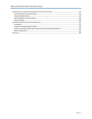 Maine Distributed Solar Valuation Study
Page iv
OVERVIEW OF SOLAR IMPLEMENTATION APPROACHES USED IN OTHER STATES......................................................................114
Instruments Used to Incentivize Solar...............................................................................................................119
Finance Enabling Policies ..................................................................................................................................138
Rules, Regulations and Rate Design..................................................................................................................143
Industry Support................................................................................................................................................148
IMPLEMENTATION OPTION EVALUATION AND ANALYSIS.....................................................................................................153
Introduction ......................................................................................................................................................153
Evaluation of Implementation Options.............................................................................................................154
Lessons Learned from Other State’s Experiences with Implementing Solar PV ................................................155
Other Considerations ........................................................................................................................................162
REFERENCES..............................................................................................................................................................163
 