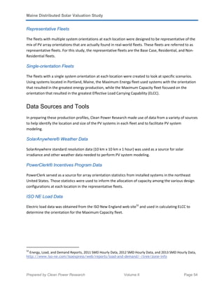 Maine Distributed Solar Valuation Study
Prepared by Clean Power Research Volume II Page 54
Representative Fleets
The fleets with multiple system orientations at each location were designed to be representative of the
mix of PV array orientations that are actually found in real-world fleets. These fleets are referred to as
representative fleets. For this study, the representative fleets are the Base Case, Residential, and Non-
Residential fleets.
Single-orientation Fleets
The fleets with a single system orientation at each location were created to look at specific scenarios.
Using systems located in Portland, Maine, the Maximum Energy fleet used systems with the orientation
that resulted in the greatest energy production, while the Maximum Capacity fleet focused on the
orientation that resulted in the greatest Effective Load Carrying Capability (ELCC).
Data Sources and Tools
In preparing these production profiles, Clean Power Research made use of data from a variety of sources
to help identify the location and size of the PV systems in each fleet and to facilitate PV system
modeling.
SolarAnywhere® Weather Data
SolarAnywhere standard resolution data (10 km x 10 km x 1 hour) was used as a source for solar
irradiance and other weather data needed to perform PV system modeling.
PowerClerk® Incentives Program Data
PowerClerk served as a source for array orientation statistics from installed systems in the northeast
United States. Those statistics were used to inform the allocation of capacity among the various design
configurations at each location in the representative fleets.
ISO NE Load Data
Electric load data was obtained from the ISO New England web site32
and used in calculating ELCC to
determine the orientation for the Maximum Capacity fleet.
32
Energy, Load, and Demand Reports, 2011 SMD Hourly Data, 2012 SMD Hourly Data, and 2013 SMD Hourly Data,
http://www.iso-ne.com/isoexpress/web/reports/load-and-demand/-/tree/zone-info
 