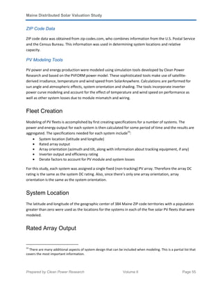Maine Distributed Solar Valuation Study
Prepared by Clean Power Research Volume II Page 55
ZIP Code Data
ZIP code data was obtained from zip-codes.com, who combines information from the U.S. Postal Service
and the Census Bureau. This information was used in determining system locations and relative
capacity.
PV Modeling Tools
PV power and energy production were modeled using simulation tools developed by Clean Power
Research and based on the PVFORM power model. These sophisticated tools make use of satellite-
derived irradiance, temperature and wind speed from SolarAnywhere. Calculations are performed for
sun angle and atmospheric effects, system orientation and shading. The tools incorporate inverter
power curve modeling and account for the effect of temperature and wind speed on performance as
well as other system losses due to module mismatch and wiring.
Fleet Creation
Modeling of PV fleets is accomplished by first creating specifications for a number of systems. The
power and energy output for each system is then calculated for some period of time and the results are
aggregated. The specifications needed for each system include33
:
• System location (latitude and longitude)
• Rated array output
• Array orientation (azimuth and tilt, along with information about tracking equipment, if any)
• Inverter output and efficiency rating
• Derate factors to account for PV module and system losses
For this study, each system was assigned a single fixed (non-tracking) PV array. Therefore the array DC
rating is the same as the system DC rating. Also, since there’s only one array orientation, array
orientation is the same as the system orientation.
System Location
The latitude and longitude of the geographic center of 384 Maine ZIP code territories with a population
greater than zero were used as the locations for the systems in each of the five solar PV fleets that were
modeled.
Rated Array Output
33
There are many additional aspects of system design that can be included when modeling. This is a partial list that
covers the most important information.
 