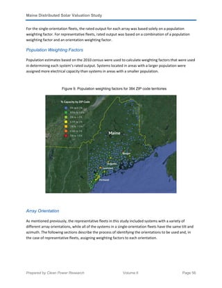 Maine Distributed Solar Valuation Study
Prepared by Clean Power Research Volume II Page 56
For the single-orientation fleets, the rated output for each array was based solely on a population
weighting factor. For representative fleets, rated output was based on a combination of a population
weighting factor and an orientation weighting factor.
Population Weighting Factors
Population estimates based on the 2010 census were used to calculate weighting factors that were used
in determining each system’s rated output. Systems located in areas with a larger population were
assigned more electrical capacity than systems in areas with a smaller population.
Figure 9. Population weighting factors for 384 ZIP code territories
Array Orientation
As mentioned previously, the representative fleets in this study included systems with a variety of
different array orientations, while all of the systems in a single-orientation fleets have the same tilt and
azimuth. The following sections describe the process of identifying the orientations to be used and, in
the case of representative fleets, assigning weighting factors to each orientation.
 