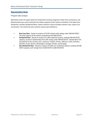 Maine Distributed Solar Valuation Study
Prepared by Clean Power Research Volume II Page 57
Representative fleets
Program data analysis
Behind-the-meter PV system data from PowerClerk incentive programs in New York, Connecticut, and
Massachusetts was used to estimate the relative capacity of each system orientation in the Base Case,
Residential, and Non-Residential fleets. System selection criteria included customer class, system size,
and location. The criteria for each customer classes were defined as:
• Base Case fleet – Based on analysis of 33,367 systems with ratings under 500 kW-DCSTC.
The total capacity of the systems analyzed was 8.8 MW-DCSTC.
• Residential fleet – Based on analysis of 1,284 residential systems, totaling 358 kW-DCSTC
capacity, located in Upstate New York with ratings under 500 kW-DCSTC. Upstate New York
was defined as the counties of St. Lawrence, Franklin, Clinton, Jefferson, Lewis, Herkimer,
Hamilton, Essex, Warren, Washington, Oswego, Oneida, and Saratoga.
• Non-Residential fleet – Based on analysis of 2,842 non-residential systems, totaling 720 kW-
DCSTC capacity, with ratings from 10 kW-DCSTC to 500 kW-DCSTC.
 