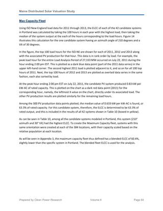 Maine Distributed Solar Valuation Study
Prepared by Clean Power Research Volume II Page 64
Max Capacity Fleet
Using ISO New England load data for 2011 through 2013, the ELCC of each of the 42 candidate systems
in Portland was calculated by taking the 100 hours in each year with the highest load, then taking the
median of the system output at the each of the hours corresponding to the load hours. Figure 14
illustrates this calculation for the one candidate system having an azimuth angle of 210 degrees and a
tilt of 30 degrees.
In the figure, the top 100 load hours for the ISO-NE are shown for each of 2011, 2012 and 2013 along
with the associated PV production for that hour. This data is in rank order by load. For example, the
peak load hour for the entire Load Analysis Period of 27,333 MW occurred on July 22, 2011 during the
hour ending 2:00 pm EST. This is plotted as a dark blue data point (part of the 2011 data series) in the
upper left-hand corner. The second highest 2011 load is plotted adjacent to it, and so on for all 100 top
hours of 2011. Next, the top 100 hours of 2012 and 2013 are plotted as overlaid data series in the same
fashion, each also sorted by load.
At the peak hour ending 2:00 pm EST on July 22, 2011, the candidate PV system produced 0.83 kW per
kW-AC of rated capacity. This is plotted on the chart as a dark red data point (2011) for the
corresponding hour, namely, the leftmost X value on the chart, directly under its associated load. The
other PV production results are plotted similarly for the remaining load hours.
Among the 300 PV production data points plotted, the median value of 0.633 kW per kW-AC is found, or
63.3% of rated capacity. For this candidate system, therefore, the ELCC is determined to be 63.3% of
rated output, and this is included in the results of all 42 systems shown in Table 10 (boxed in yellow).
As can be seen in Table 10, among all the candidate systems modeled in Portland, this system (210°
azimuth and 30° tilt) had the highest ELCC. To create the Maximum Capacity fleet, systems with this
same orientation were created at each of the 384 locations, with their capacity scaled based on the
relative population at each location.
As will be seen in Appendix 3, the maximum capacity fleet thus defined has a blended ELCC of 60.4%,
slightly lower than the specific system in Portland. The blended fleet ELCC is used for the analysis.
 