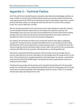 Maine Distributed Solar Valuation Study
Prepared by Clean Power Research Volume II Page 73
Appendix 3 – Technical Factors
ELCC, PLR, and First Year Avoided Energy are calculated as described in the methodology, and these are
shown in Table 14. Since the same PV Fleet Production profile was used state-wide for all of the three
utility regions based on the ISO-NE hourly load shape, the ELCC corresponding to a given fleet is used for
all of the distribution utilities. For example, the Base Case ELCC (prior to inclusion of loss savings) is
54.4%. This is used for CMP, BHD, and MPD.
PLRs are calculated separately for each utility based on their unique distribution load profile. However,
since the Avoided Distribution Capital Cost was not included in the study (see reasoning in the
methodology), these values were not used and are provided here for reference. Note that the monthly
average transmission peak load reduction was calculated separately for each utility, and these are
described more fully in the transmission cost calculations of Appendix 4.
For simplicity, the distribution loss factors were combined for all three utility regions, weighted by
average load. The peak losses thus calculated were 6.84% and the annual average losses were 6.50%.
Note that these refer to lost energy relative to energy entering the system. For example, for every 100
units of energy that enter the distribution system on peak, 6.84% is lost, and 93.16 units are delivered to
customers (this differs from the convention referencing losses as a percentage delivered).
Note that by using distributed PV fleet production, ISO hourly loads, and loss percentages that are
common state-wide across the three utility regions, the Loss Savings Factors for energy and ELCC are the
same. These could have been calculated separately for each utility region. For example, a separate fleet
could have been defined for the MPD region, and separate loss factors could have been used, but for
simplicity this was not done.
Using these loss percentages, the hourly losses were calculated with and without PV. Annual avoided
energy, ELCC, and PLR were each calculated with and without losses the corresponding and Loss Savings
Factors were calculated as described in the methodology. Results are shown in Table 15. For example,
the Base Case energy Loss Savings Factor is 6.2%.
 