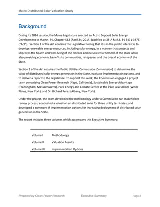 Maine Distributed Solar Valuation Study
Prepared by Clean Power Research Executive Summary Page 2
Background
During its 2014 session, the Maine Legislature enacted an Act to Support Solar Energy
Development in Maine. P.L Chapter 562 (April 24, 2014) (codified at 35-A M.R.S. §§ 3471-3473)
(“Act”). Section 1 of the Act contains the Legislative finding that it is in the public interest is to
develop renewable energy resources, including solar energy, in a manner that protects and
improves the health and well-being of the citizens and natural environment of the State while
also providing economic benefits to communities, ratepayers and the overall economy of the
State.
Section 2 of the Act requires the Public Utilities Commission (Commission) to determine the
value of distributed solar energy generation in the State, evaluate implementation options, and
to deliver a report to the Legislature. To support this work, the Commission engaged a project
team comprising Clean Power Research (Napa, California), Sustainable Energy Advantage
(Framingham, Massachusetts), Pace Energy and Climate Center at the Pace Law School (White
Plains, New York), and Dr. Richard Perez (Albany, New York).
Under the project, the team developed the methodology under a Commission-run stakeholder
review process, conducted a valuation on distributed solar for three utility territories, and
developed a summary of implementation options for increasing deployment of distributed solar
generation in the State.
The report includes three volumes which accompany this Executive Summary:
Volume I Methodology
Volume II Valuation Results
Volume III Implementation Options
 