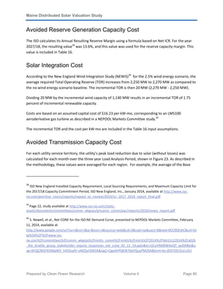 Maine Distributed Solar Valuation Study
Prepared by Clean Power Research Volume II Page 80
Avoided Reserve Generation Capacity Cost
The ISO calculates its Annual Resulting Reserve Margin using a formula based on Net ICR. For the year
2027/18, the resulting value38
was 13.6%, and this value was used for the reserve capacity margin. This
value is included in Table 16.
Solar Integration Cost
According to the New England Wind Integration Study (NEWIS)39
for the 2.5% wind energy scenario, the
average required Total Operating Reserve (TOR) increases from 2,250 MW to 2,270 MW as compared to
the no wind energy scenario baseline. The incremental TOR is then 20 MW (2,270 MW - 2,250 MW).
Dividing 20 MW by the incremental wind capacity of 1,140 MW results in an incremental TOR of 1.75
percent of incremental renewable capacity.
Costs are based on an assumed capital cost of $16.23 per kW-mo, corresponding to an LMS100
aeroderivative gas turbine as described in a NEPOOL Markets Committee study.40
The incremental TOR and the cost per kW-mo are included in the Table 16 input assumptions.
Avoided Transmission Capacity Cost
For each utility service territory, the utility’s peak load reduction due to solar (without losses) was
calculated for each month over the three year Load Analysis Period, shown in Figure 23. As described in
the methodology, these values were averaged for each region. For example, the average of the Base
38
ISO New England Installed Capacity Requirement, Local Sourcing Requirements, and Maximum Capacity Limit for
the 2017/18 Capacity Commitment Period, ISO New England, Inc., January 2014, available at http://www.iso-
ne.com/genrtion_resrcs/reports/nepool_oc_review/2014/icr_2017_2018_report_final.pdf
39
Page 22, study available at http://www.iso-ne.com/static-
assets/documents/committees/comm_wkgrps/prtcpnts_comm/pac/reports/2010/newis_report.pdf
40
S. Newell, et al., Net CONE for the ISO-NE Demand Curve, presented to NEPOOL Markets Committee, February
11, 2014, available at
http://www.google.com/url?sa=t&rct=j&q=&esrc=s&source=web&cd=3&cad=rja&uact=8&ved=0CC0QFjAC&url=ht
tp%3A%2F%2Fwww.iso-
ne.com%2Fcommittees%2Fcomm_wkgrps%2Fmrkts_comm%2Fmrkts%2Fmtrls%2F2014%2Ffeb11122014%2Fa02b
_the_brattle_group_stakeholder_inquiry_responses_net_cone_02_11_14.pptx&ei=J2LeVN6fK8i4oQT_qoDABw&u
sg=AFQjCNGFXOWgWD_h45SoafV-oNZQvVD83A&sig2=CgpAhPQK9t7bbYQuyPM20A&bvm=bv.85970519,d.cGU
 