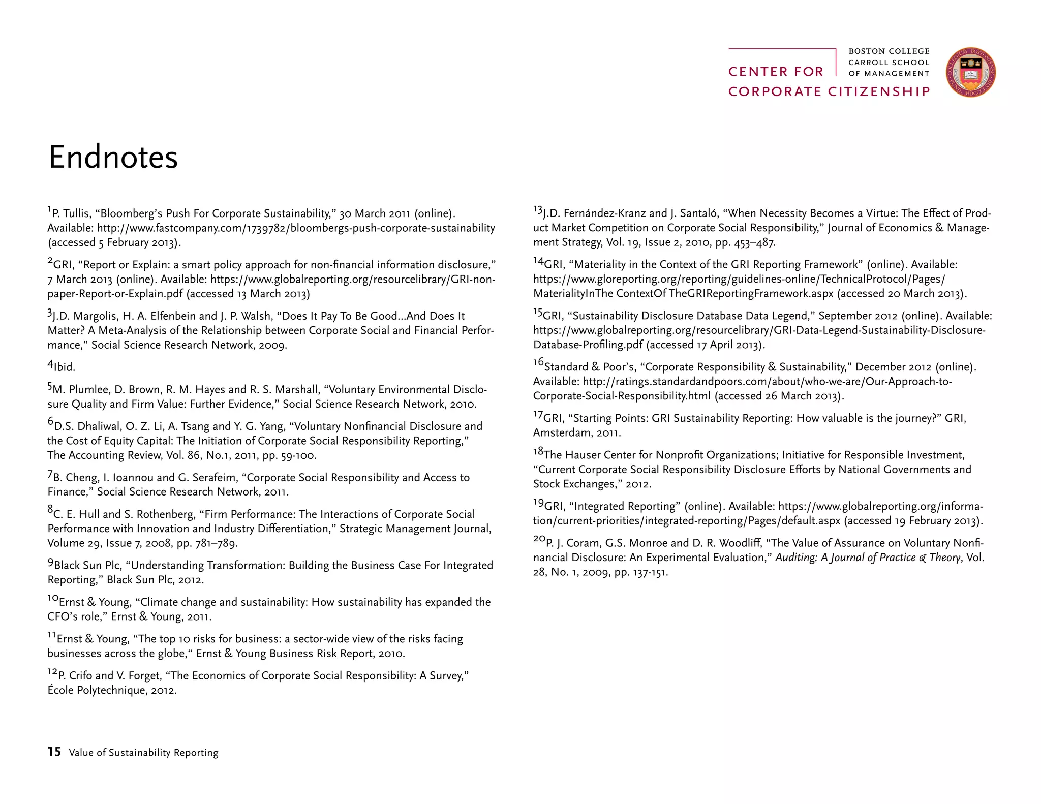 15 Value of Sustainability Reporting
Endnotes
1P. Tullis, “Bloomberg’s Push For Corporate Sustainability,” 30 March 2011 (online).
Available: http://www.fastcompany.com/1739782/bloombergs-push-corporate-sustainability
(accessed 5 February 2013).
2GRI, “Report or Explain: a smart policy approach for non-financial information disclosure,”
7 March 2013 (online). Available: https://www.globalreporting.org/resourcelibrary/GRI-non-
paper-Report-or-Explain.pdf (accessed 13 March 2013)
3J.D. Margolis, H. A. Elfenbein and J. P. Walsh, “Does It Pay To Be Good…And Does It
Matter? A Meta-Analysis of the Relationship between Corporate Social and Financial Perfor-
mance,” Social Science Research Network, 2009.
4Ibid.
5M. Plumlee, D. Brown, R. M. Hayes and R. S. Marshall, “Voluntary Environmental Disclo-
sure Quality and Firm Value: Further Evidence,” Social Science Research Network, 2010.
6D.S. Dhaliwal, O. Z. Li, A. Tsang and Y. G. Yang, “Voluntary Nonfinancial Disclosure and
the Cost of Equity Capital: The Initiation of Corporate Social Responsibility Reporting,”
The Accounting Review, Vol. 86, No.1, 2011, pp. 59-100.
7B. Cheng, I. Ioannou and G. Serafeim, “Corporate Social Responsibility and Access to
Finance,” Social Science Research Network, 2011.
8C. E. Hull and S. Rothenberg, “Firm Performance: The Interactions of Corporate Social
Performance with Innovation and Industry Differentiation,” Strategic Management Journal,
Volume 29, Issue 7, 2008, pp. 781–789.
9Black Sun Plc, “Understanding Transformation: Building the Business Case For Integrated
Reporting,” Black Sun Plc, 2012.
10Ernst  Young, “Climate change and sustainability: How sustainability has expanded the
CFO’s role,” Ernst  Young, 2011.
11Ernst  Young, “The top 10 risks for business: a sector-wide view of the risks facing
businesses across the globe,“ Ernst  Young Business Risk Report, 2010.
12P. Crifo and V. Forget, “The Economics of Corporate Social Responsibility: A Survey,”
École Polytechnique, 2012.
13J.D. Fernández-Kranz and J. Santaló, “When Necessity Becomes a Virtue: The Effect of Prod-
uct Market Competition on Corporate Social Responsibility,” Journal of Economics  Manage-
ment Strategy, Vol. 19, Issue 2, 2010, pp. 453–487.
14GRI, “Materiality in the Context of the GRI Reporting Framework” (online). Available:
https://www.gloreporting.org/reporting/guidelines-online/TechnicalProtocol/Pages/
MaterialityInThe ContextOf TheGRIReportingFramework.aspx (accessed 20 March 2013).
15GRI, “Sustainability Disclosure Database Data Legend,” September 2012 (online). Available:
https://www.globalreporting.org/resourcelibrary/GRI-Data-Legend-Sustainability-Disclosure-
Database-Profiling.pdf (accessed 17 April 2013).
16Standard  Poor’s, “Corporate Responsibility  Sustainability,” December 2012 (online).
Available: http://ratings.standardandpoors.com/about/who-we-are/Our-Approach-to-
Corporate-Social-Responsibility.html (accessed 26 March 2013).
17GRI, “Starting Points: GRI Sustainability Reporting: How valuable is the journey?” GRI,
Amsterdam, 2011.
18The Hauser Center for Nonprofit Organizations; Initiative for Responsible Investment,
“Current Corporate Social Responsibility Disclosure Efforts by National Governments and
Stock Exchanges,” 2012.
19GRI, “Integrated Reporting” (online). Available: https://www.globalreporting.org/informa-
tion/current-priorities/integrated-reporting/Pages/default.aspx (accessed 19 February 2013).
20P. J. Coram, G.S. Monroe and D. R. Woodliff, “The Value of Assurance on Voluntary Nonfi-
nancial Disclosure: An Experimental Evaluation,” Auditing: A Journal of Practice  Theory, Vol.
28, No. 1, 2009, pp. 137-151.
 
