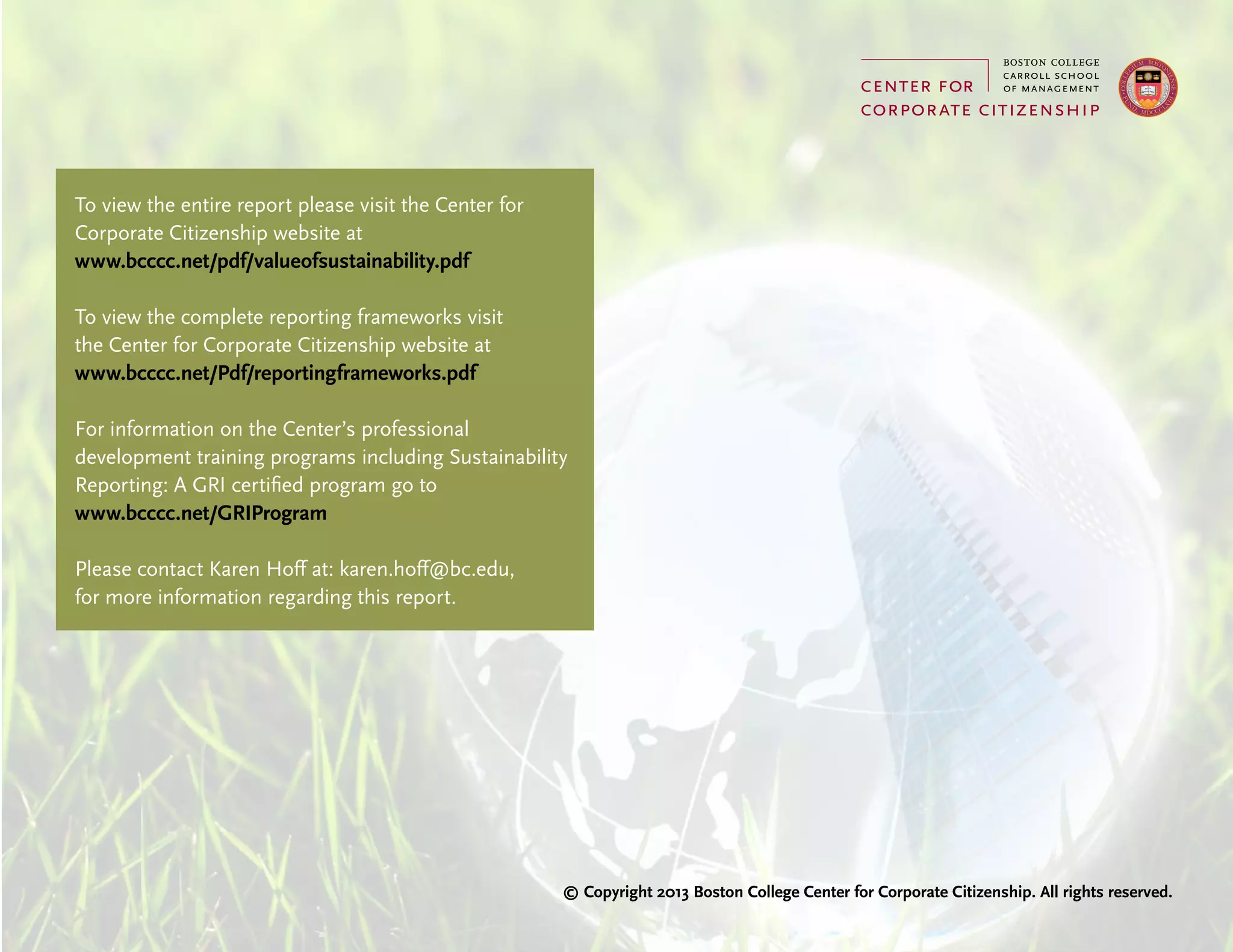 To view the entire report please visit the Center for
Corporate Citizenship website at
www.bcccc.net/pdf/valueofsustainability.pdf
To view the complete reporting frameworks visit
the Center for Corporate Citizenship website at
www.bcccc.net/Pdf/reportingframeworks.pdf
For information on the Center’s professional
development training programs including Sustainability
Reporting: A GRI certified program go to
www.bcccc.net/GRIProgram
Please contact Karen Hoff at: karen.hoff@bc.edu,
for more information regarding this report.
© Copyright 2013 Boston College Center for Corporate Citizenship. All rights reserved.
 
