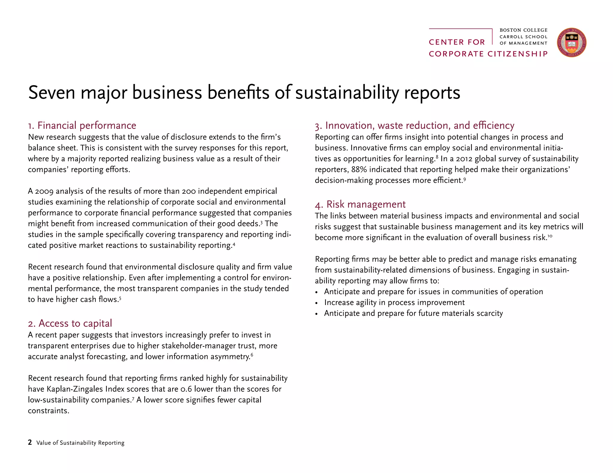 2 Value of Sustainability Reporting
1. Financial performance
New research suggests that the value of disclosure extends to the firm’s
balance sheet. This is consistent with the survey responses for this report,
where by a majority reported realizing business value as a result of their
companies’ reporting efforts.
A 2009 analysis of the results of more than 200 independent empirical
studies examining the relationship of corporate social and environmental
performance to corporate financial performance suggested that companies
might benefit from increased communication of their good deeds.3
The
studies in the sample specifically covering transparency and reporting indi-
cated positive market reactions to sustainability reporting.4
Recent research found that environmental disclosure quality and firm value
have a positive relationship. Even after implementing a control for environ-
mental performance, the most transparent companies in the study tended
to have higher cash flows.5
2. Access to capital
A recent paper suggests that investors increasingly prefer to invest in
transparent enterprises due to higher stakeholder-manager trust, more
accurate analyst forecasting, and lower information asymmetry.6
Recent research found that reporting firms ranked highly for sustainability
have Kaplan-Zingales Index scores that are 0.6 lower than the scores for
low-sustainability companies.7
A lower score signifies fewer capital
constraints.
Seven major business benefits of sustainability reports
3. Innovation, waste reduction, and efficiency
Reporting can offer firms insight into potential changes in process and
business. Innovative firms can employ social and environmental initia-
tives as opportunities for learning.8
In a 2012 global survey of sustainability
reporters, 88% indicated that reporting helped make their organizations’
decision-making processes more efficient.9
4. Risk management
The links between material business impacts and environmental and social
risks suggest that sustainable business management and its key metrics will
become more significant in the evaluation of overall business risk.10
Reporting firms may be better able to predict and manage risks emanating
from sustainability-related dimensions of business. Engaging in sustain-
ability reporting may allow firms to:
•	 Anticipate and prepare for issues in communities of operation
•	 Increase agility in process improvement
•	 Anticipate and prepare for future materials scarcity
 