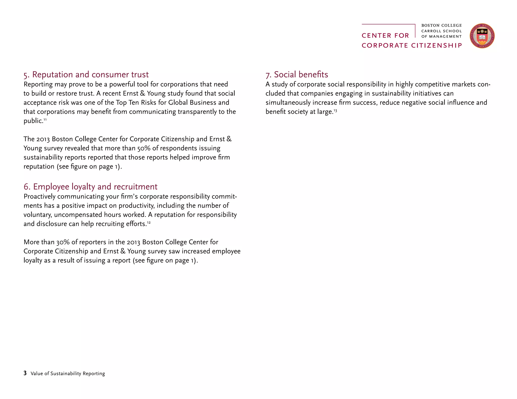 3 Value of Sustainability Reporting
5. Reputation and consumer trust
Reporting may prove to be a powerful tool for corporations that need
to build or restore trust. A recent Ernst & Young study found that social
acceptance risk was one of the Top Ten Risks for Global Business and
that corporations may benefit from communicating transparently to the
public.11
The 2013 Boston College Center for Corporate Citizenship and Ernst &
Young survey revealed that more than 50% of respondents issuing
sustainability reports reported that those reports helped improve firm
reputation (see figure on page 1).
6. Employee loyalty and recruitment
Proactively communicating your firm’s corporate responsibility commit-
ments has a positive impact on productivity, including the number of
voluntary, uncompensated hours worked. A reputation for responsibility
and disclosure can help recruiting efforts.12
More than 30% of reporters in the 2013 Boston College Center for
Corporate Citizenship and Ernst & Young survey saw increased employee
loyalty as a result of issuing a report (see figure on page 1).
7. Social benefits
A study of corporate social responsibility in highly competitive markets con-
cluded that companies engaging in sustainability initiatives can
simultaneously increase firm success, reduce negative social influence and
benefit society at large.13
 
