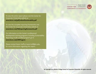 To view the entire report please visit the Center for
Corporate Citizenship website at
www.bcccc.net/pdf/valueofsustainability.pdf
To view the complete reporting frameworks visit
the Center for Corporate Citizenship website at
www.bcccc.net/Pdf/reportingframeworks.pdf
For information on the Center’s professional
development training programs including Sustainability
Reporting: A GRI certified program go to
www.bcccc.net/GRIProgram
Please contact Karen Hoff at: karen.hoff@bc.edu,
for more information regarding this report.
© Copyright 2013 Boston College Center for Corporate Citizenship. All rights reserved.
 