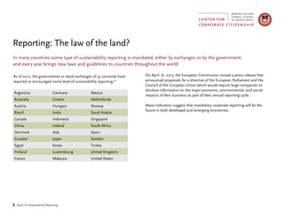 8 Value of Sustainability Reporting
In many countries some type of sustainability reporting is mandated, either by exchanges or by the government,
and every year brings new laws and guidelines to countries throughout the world
Reporting: The law of the land?
As of 2012, the governments or stock exchanges of 33 countries have
required or encouraged some level of sustainability reporting:18
Argentina Germany Mexico
Australia Greece Netherlands
Austria Hungary Norway
Brazil India Saudi Arabia
Canada Indonesia Singapore
China Ireland South Africa
Denmark Italy Spain
Ecuador Japan Sweden
Egypt Korea Turkey
Finland Luxembourg United Kingdom
France Malaysia United States
On April 16, 2013, the European Commission issued a press release that
announced proposals for a directive of the European Parliament and the
Council of the European Union which would require large companies to
disclose information on the major economic, environmental, and social
impacts of their business as part of their annual reporting cycle.
Many indicators suggest that mandatory corporate reporting will be the
future in both developed and emerging economies.
 