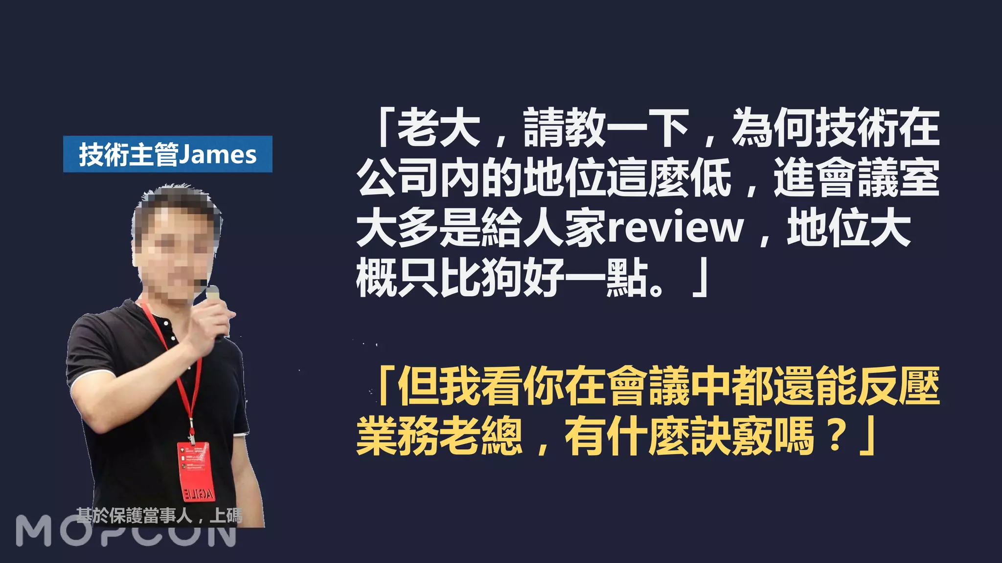 「老大，請教一下，為何技術在
公司內的地位這麼低，進會議室
大多是給人家review，地位大
概只比狗好一點。」
技術主管James
「但我看你在會議中都還能反壓
業務老總，有什麼訣竅嗎？」
基於保護當事人，上碼
 