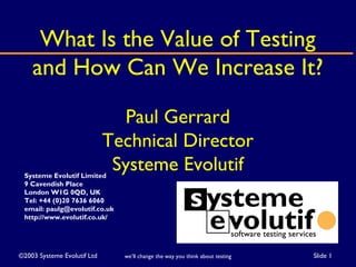 ©2003 Systeme Evolutif Ltd Slide 1we’ll change the way you think about testing
What Is the Value of Testing
and How Can We Increase It?
Paul Gerrard
Technical Director
Systeme EvolutifSysteme Evolutif Limited
9 Cavendish Place
London W1G 0QD, UK
Tel: +44 (0)20 7636 6060
email: paulg@evolutif.co.uk
http://www.evolutif.co.uk/
 