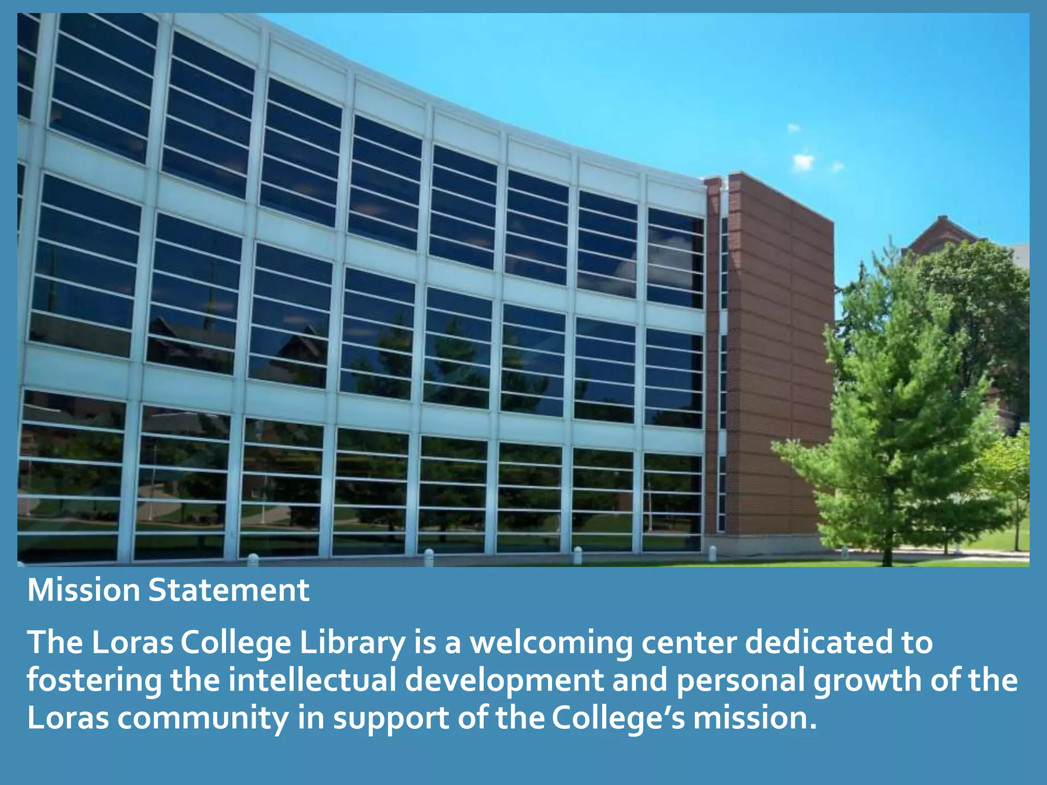 Mission Statement 
The Loras College Library is a welcoming center dedicated to 
fostering the intellectual development and personal growth of the 
Loras community in support of the College’s mission. 
 