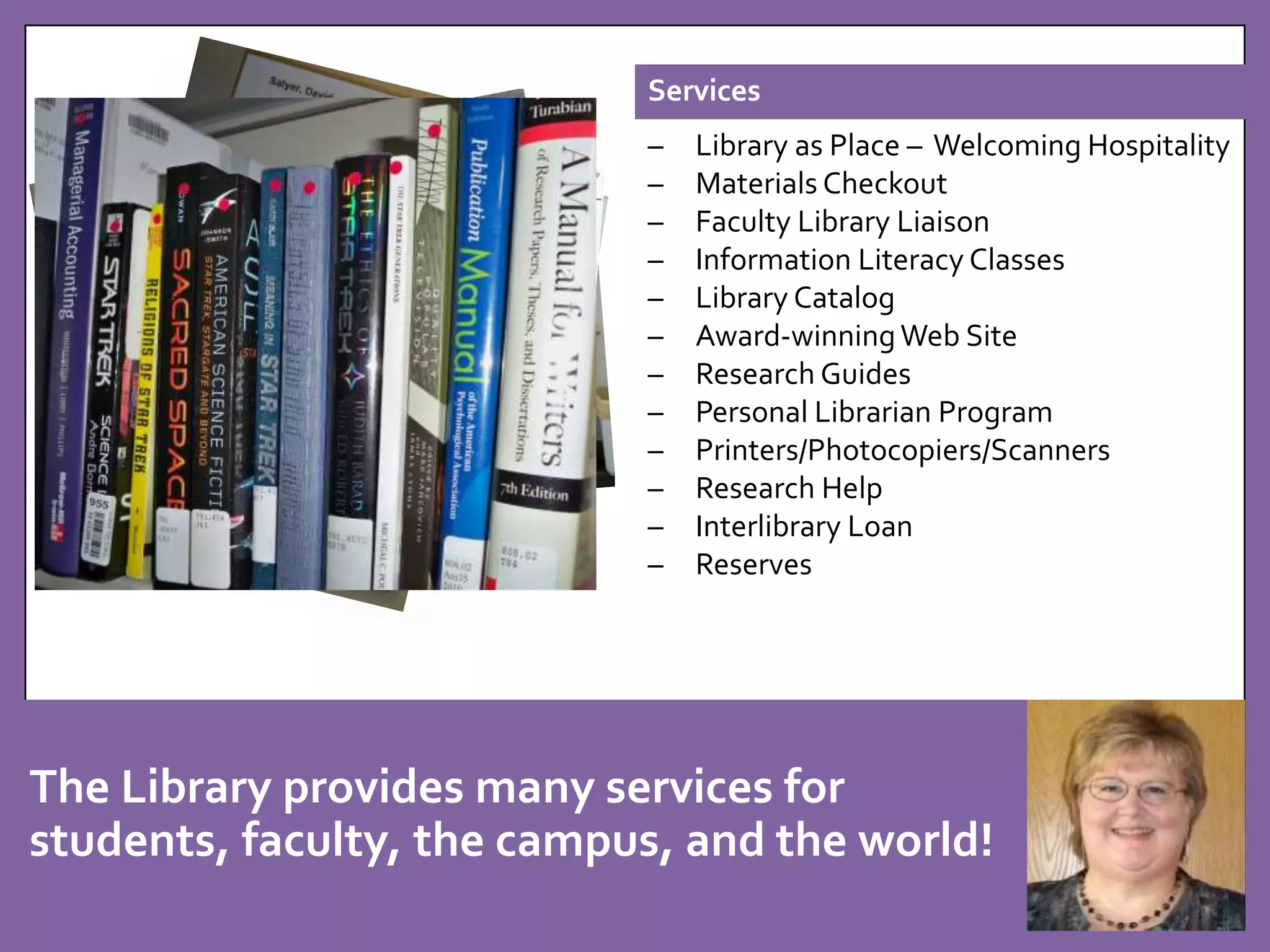 Services 
– Library as Place – Welcoming Hospitality 
– Materials Checkout 
– Faculty Library Liaison 
– Information Literacy Classes 
– Library Catalog 
– Award-winning Web Site 
– Research Guides 
– Personal Librarian Program 
– Printers/Photocopiers/Scanners 
– Research Help 
– Interlibrary Loan 
– Reserves 
ACRL April 2013 College Library 
Website of the Month. 
The Library provides many services for 
students, faculty, the campus, and the world! 
 