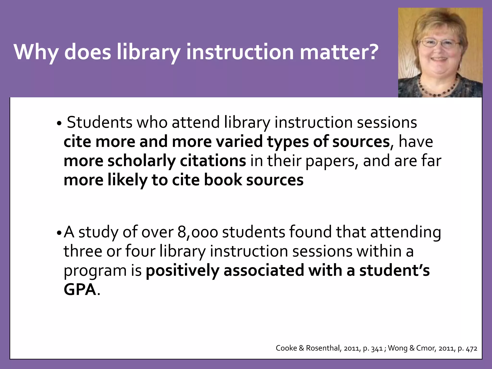 Why does library instruction matter? 
• Students who attend library instruction sessions 
cite more and more varied types of sources, have 
more scholarly citations in their papers, and are far 
more likely to cite book sources 
•A study of over 8,000 students found that attending 
three or four library instruction sessions within a 
program is positively associated with a student’s 
GPA. 
Cooke & Rosenthal, 2011, p. 341 ; Wong & Cmor, 2011, p. 472 
 