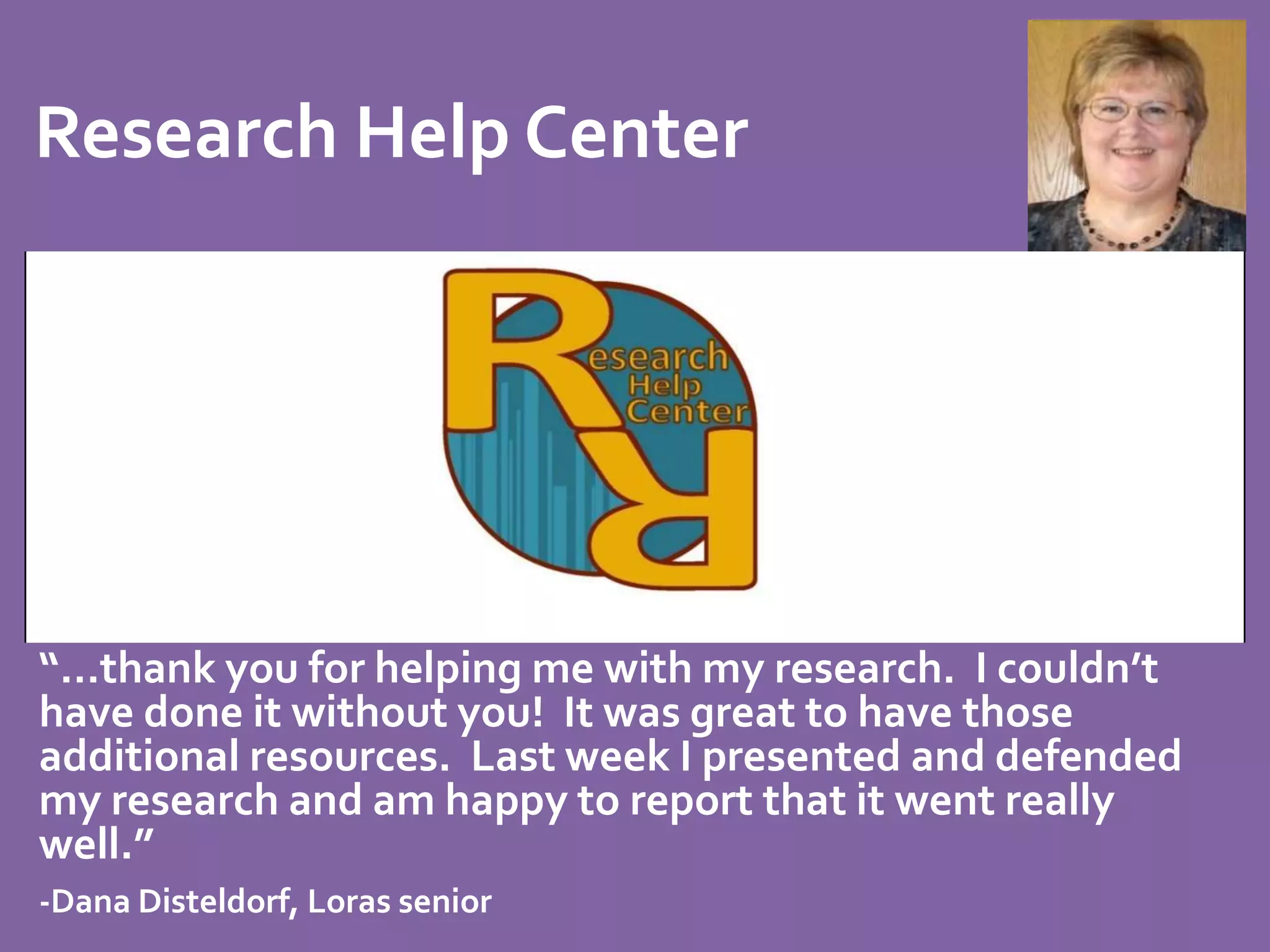 Research Help Center 
“…thank you for helping me with my research. I couldn’t 
have done it without you! It was great to have those 
additional resources. Last week I presented and defended 
my research and am happy to report that it went really 
well.” 
-Dana Disteldorf, Loras senior 
 