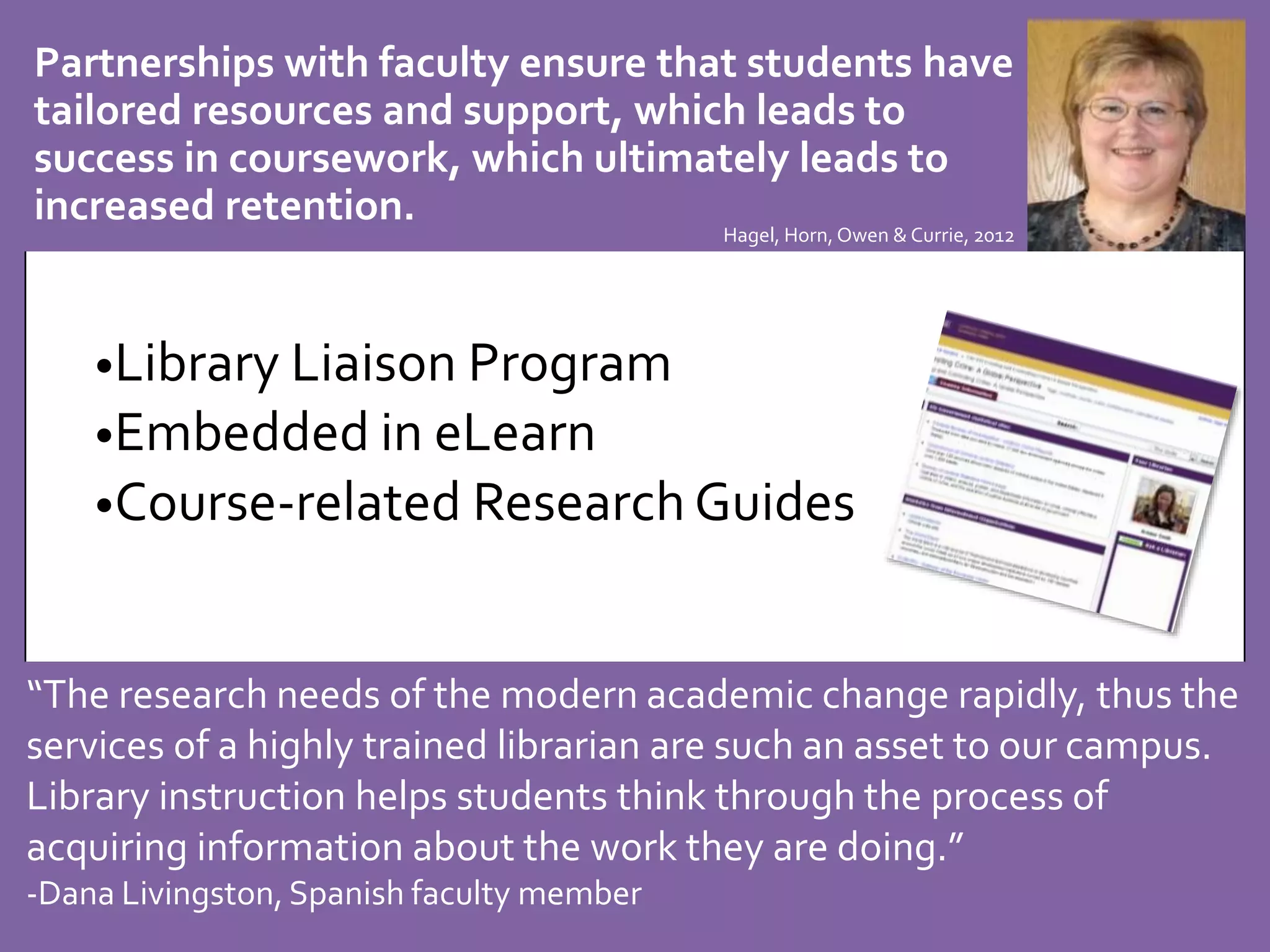 Partnerships with faculty ensure that students have 
tailored resources and support, which leads to 
success in coursework, which ultimately leads to 
increased retention. 
Hagel, Horn, Owen & Currie, 2012 
•Library Liaison Program 
•Embedded in eLearn 
•Course-related Research Guides 
“The research needs of the modern academic change rapidly, thus the 
services of a highly trained librarian are such an asset to our campus. 
Library instruction helps students think through the process of 
acquiring information about the work they are doing.” 
-Dana Livingston, Spanish faculty member 
 