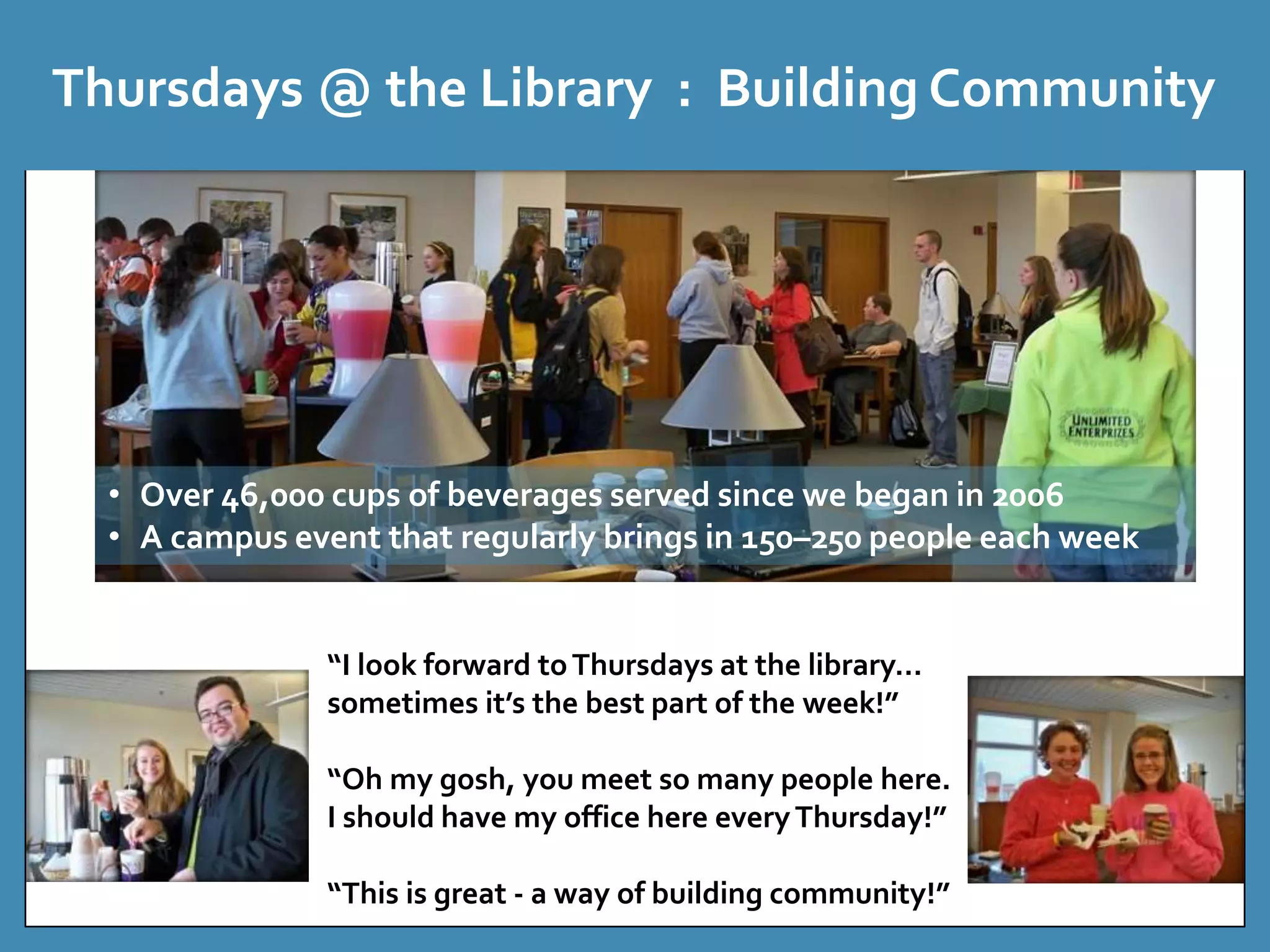 Thursdays @ the Library : Building Community 
• Over 46,000 cups of beverages served since we began in 2006 
• A campus event that regularly brings in 150–250 people each week 
“I look forward to Thursdays at the library… 
sometimes it’s the best part of the week!” 
“Oh my gosh, you meet so many people here. 
I should have my office here every Thursday!” 
“This is great - a way of building community!” 
 