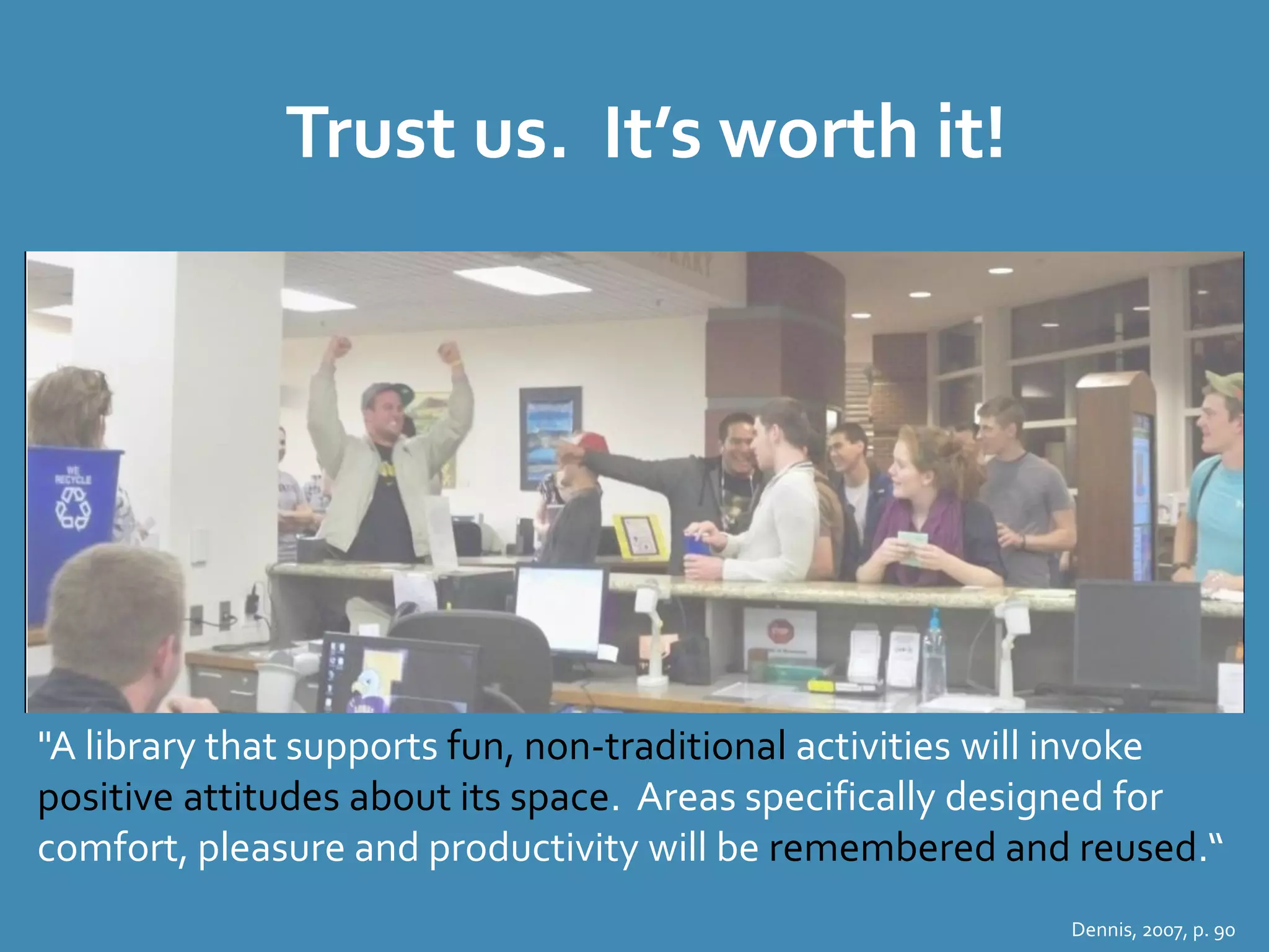 Trust us. It’s worth it! 
"A library that supports fun, non-traditional activities will invoke 
positive attitudes about its space. Areas specifically designed for 
comfort, pleasure and productivity will be remembered and reused.“ 
Dennis, 2007, p. 90 
 