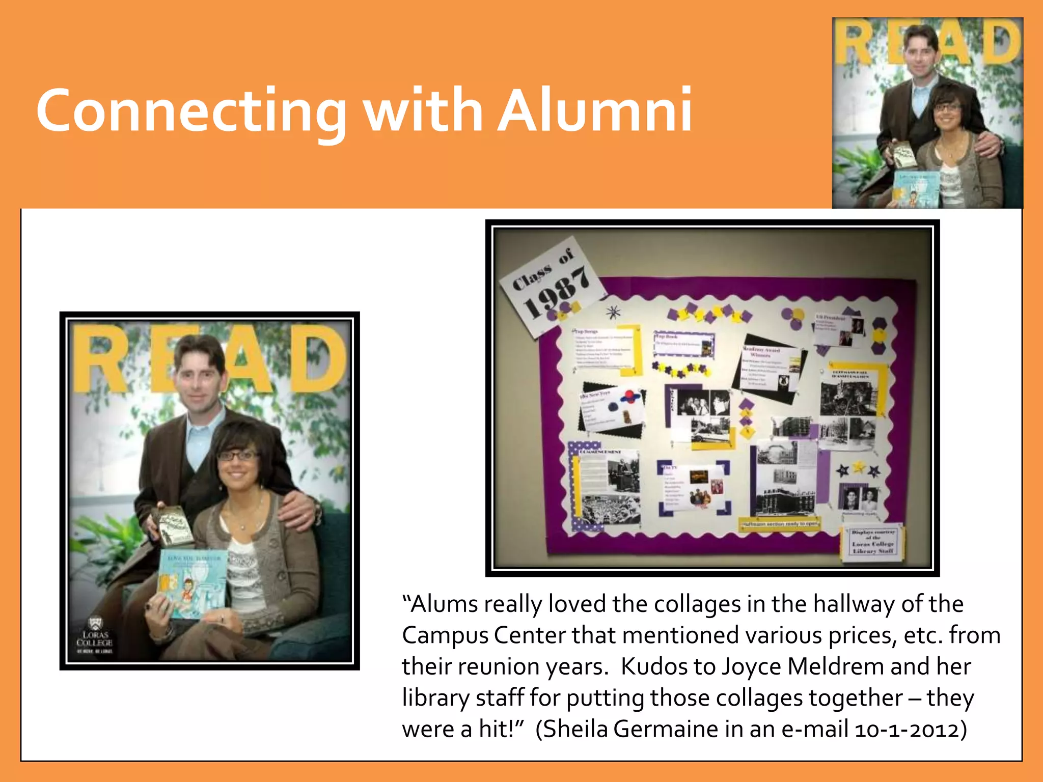 Connecting with Alumni 
“Alums really loved the collages in the hallway of the 
Campus Center that mentioned various prices, etc. from 
their reunion years. Kudos to Joyce Meldrem and her 
library staff for putting those collages together – they 
were a hit!” (Sheila Germaine in an e-mail 10-1-2012) 
 