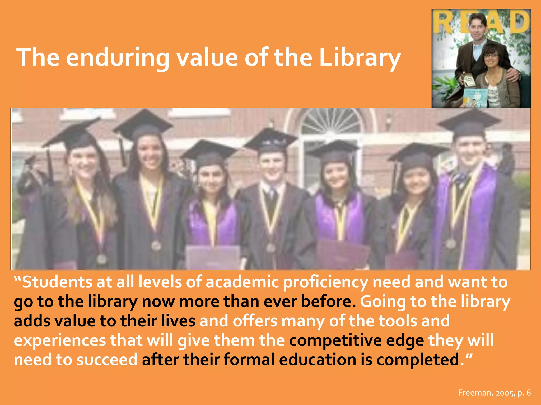 The enduring value of the Library 
“Students at all levels of academic proficiency need and want to 
go to the library now more than ever before. Going to the library 
adds value to their lives and offers many of the tools and 
experiences that will give them the competitive edge they will 
need to succeed after their formal education is completed.” 
Freeman, 2005, p. 6 
 