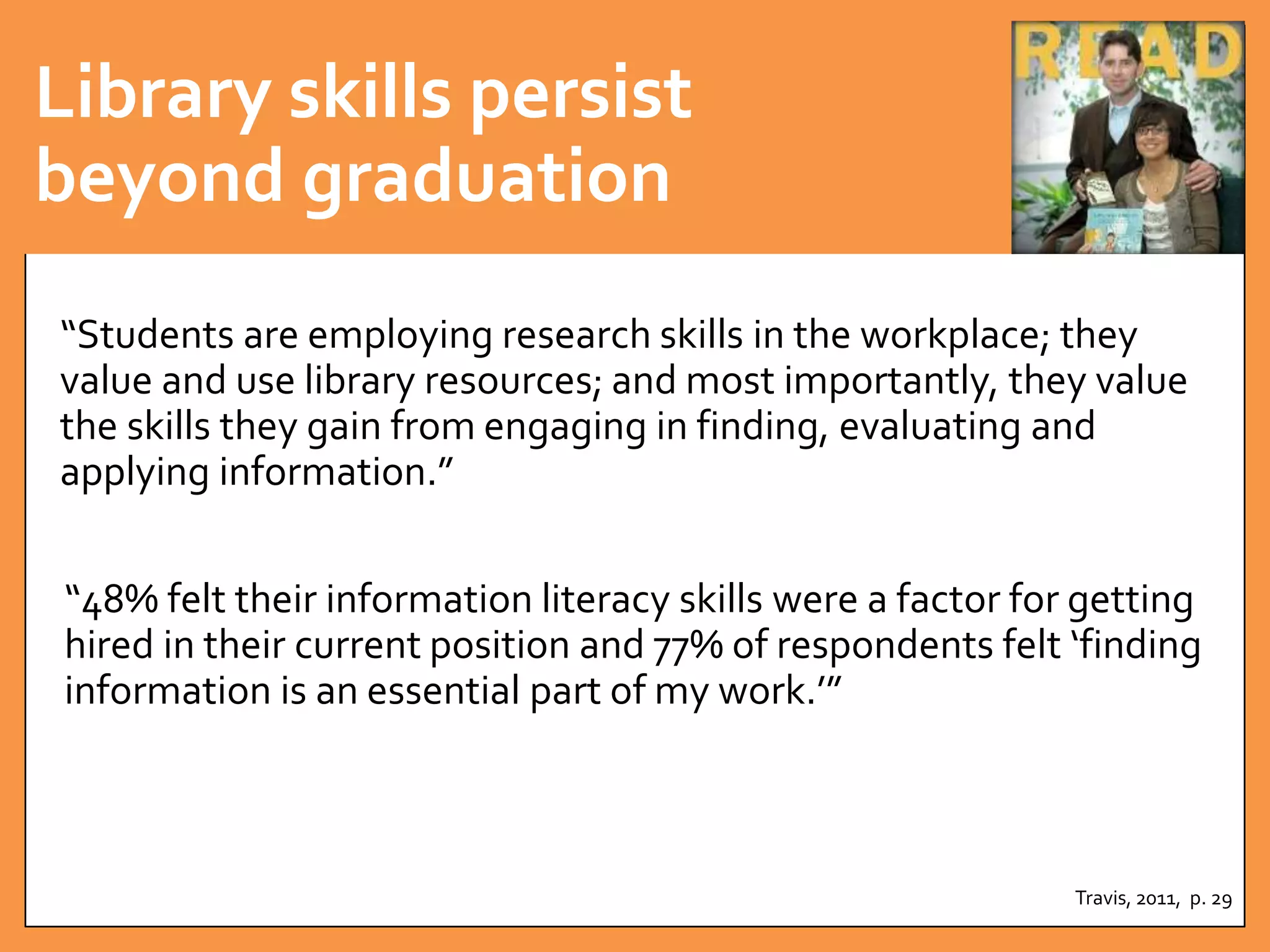 Library skills persist 
beyond graduation 
“Students are employing research skills in the workplace; they 
value and use library resources; and most importantly, they value 
the skills they gain from engaging in finding, evaluating and 
applying information.” 
“48% felt their information literacy skills were a factor for getting 
hired in their current position and 77% of respondents felt ‘finding 
information is an essential part of my work.’” 
Travis, 2011, p. 29 
 