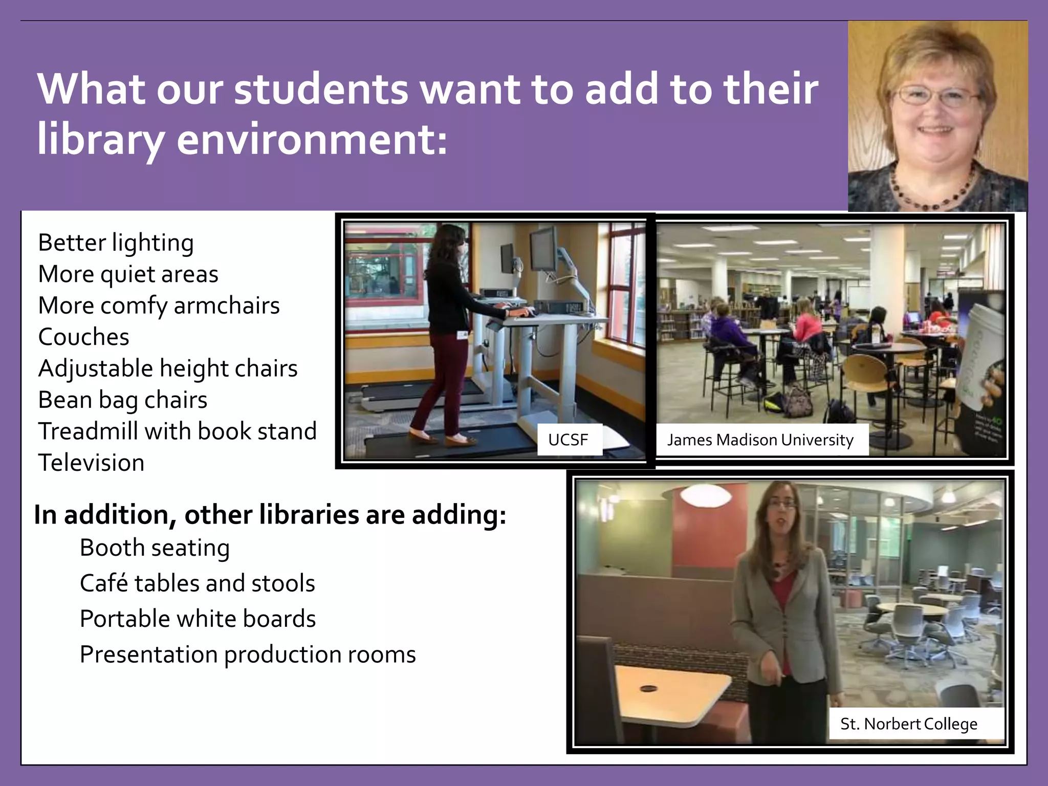 What our students want to add to their 
library environment: 
In addition, other libraries are adding: 
Booth seating 
Café tables and stools 
Portable white boards 
Presentation production rooms 
James Madison University 
St. Norbert College 
UCSF 
Better lighting 
More quiet areas 
More comfy armchairs 
Couches 
Adjustable height chairs 
Bean bag chairs 
Treadmill with book stand 
Television 
 