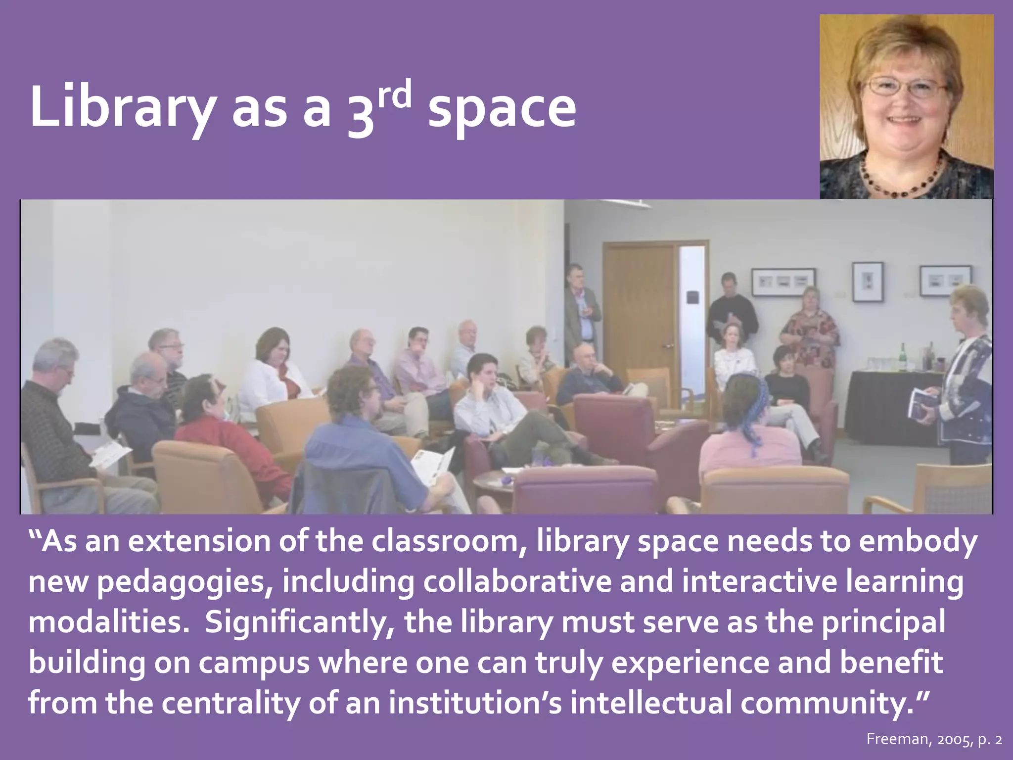 Library as a 3rd space 
“As an extension of the classroom, library space needs to embody 
new pedagogies, including collaborative and interactive learning 
modalities. Significantly, the library must serve as the principal 
building on campus where one can truly experience and benefit 
from the centrality of an institution’s intellectual community.” 
Freeman, 2005, p. 2 
 