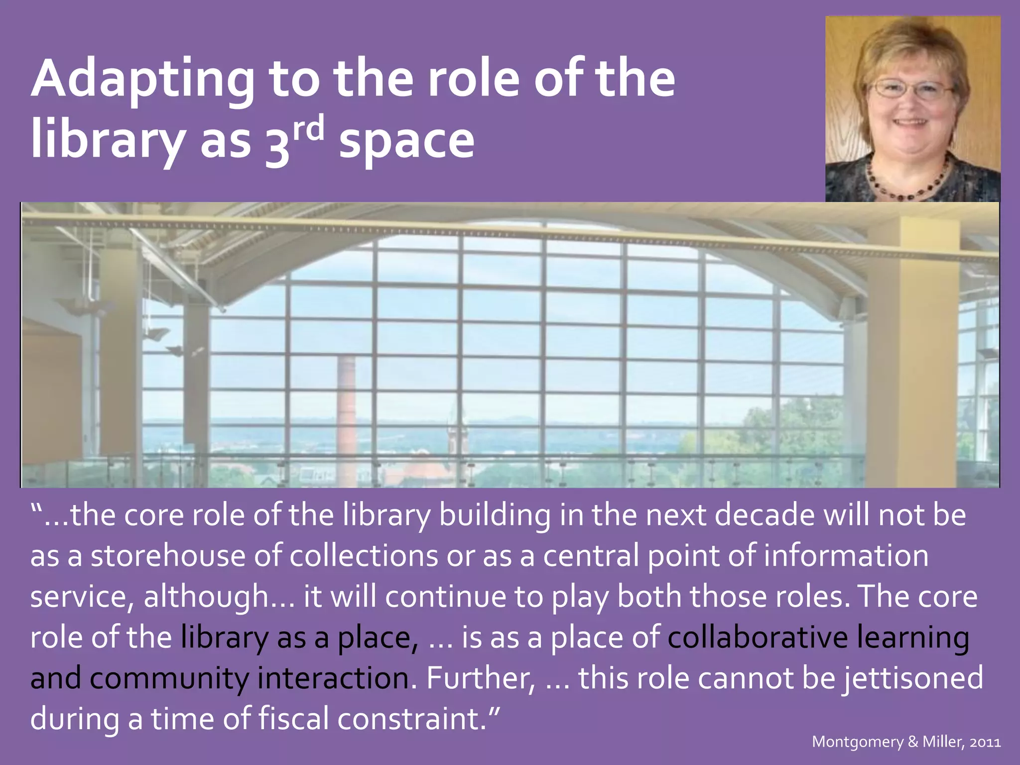 Adapting to the role of the 
library as 3rd space 
“…the core role of the library building in the next decade will not be 
as a storehouse of collections or as a central point of information 
service, although… it will continue to play both those roles. The core 
role of the library as a place, … is as a place of collaborative learning 
and community interaction. Further, … this role cannot be jettisoned 
during a time of fiscal constraint.” 
Montgomery & Miller, 2011 
 
