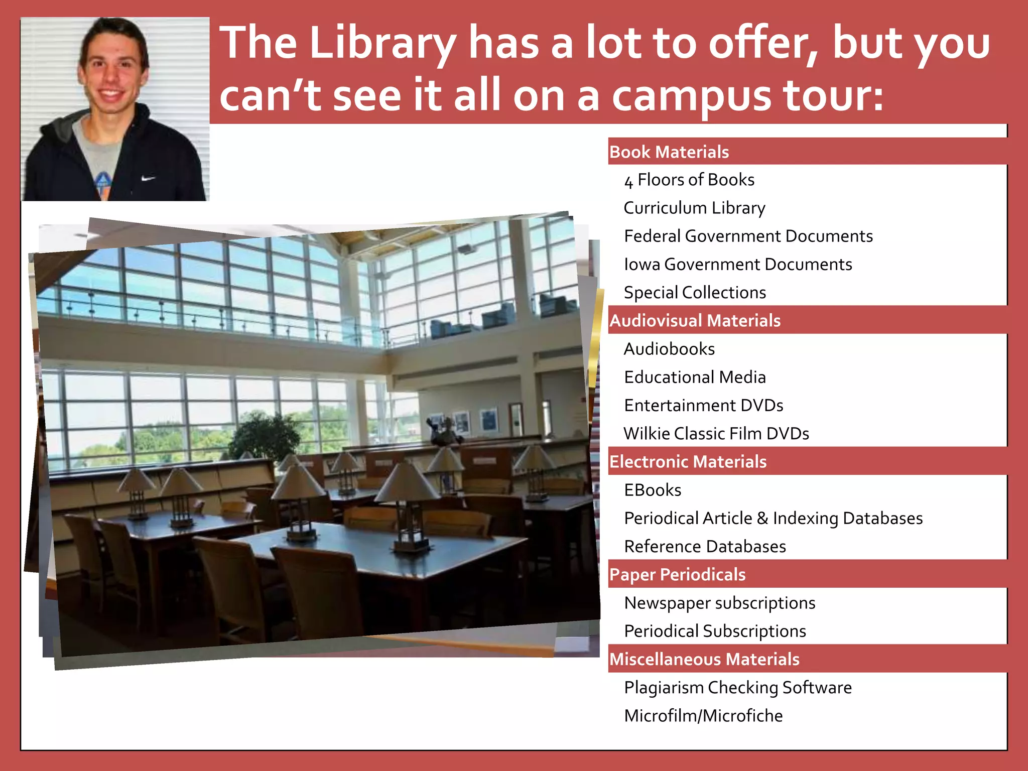 The Library has a lot to offer, but you 
can’t see it all on a campus tour: 
Book Materials 
4 Floors of Books 
Curriculum Library 
Federal Government Documents 
Iowa Government Documents 
Special Collections 
Audiovisual Materials 
Audiobooks 
Educational Media 
Entertainment DVDs 
Wilkie Classic Film DVDs 
Electronic Materials 
EBooks 
Periodical Article & Indexing Databases 
Reference Databases 
Paper Periodicals 
Newspaper subscriptions 
Periodical Subscriptions 
Miscellaneous Materials 
Plagiarism Checking Software 
Microfilm/Microfiche 
 