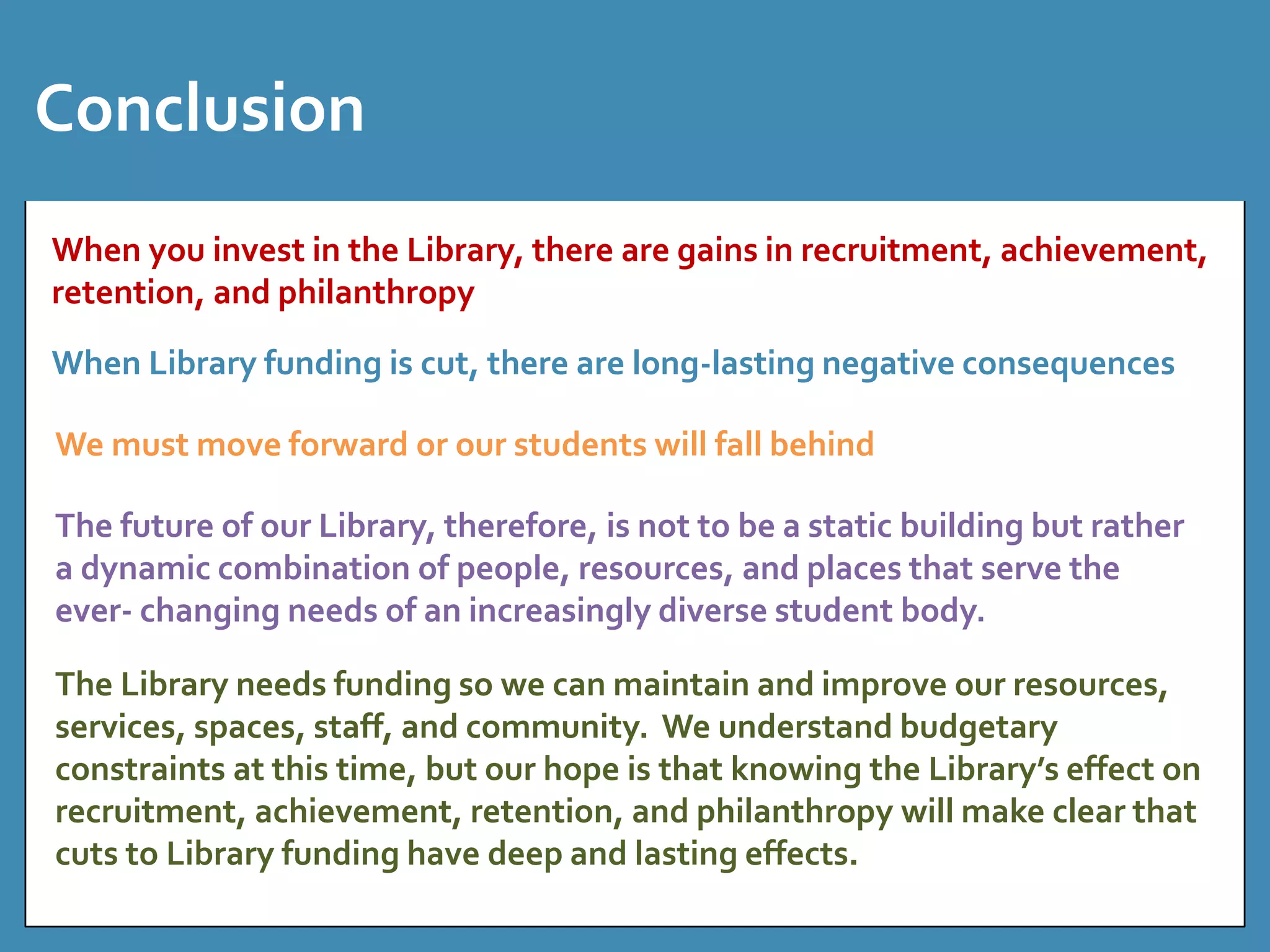 Conclusion 
When you invest in the Library, there are gains in recruitment, achievement, 
retention, and philanthropy 
When Library funding is cut, there are long-lasting negative consequences 
We must move forward or our students will fall behind 
The future of our Library, therefore, is not to be a static building but rather 
a dynamic combination of people, resources, and places that serve the 
ever- changing needs of an increasingly diverse student body. 
The Library needs funding so we can maintain and improve our resources, 
services, spaces, staff, and community. We understand budgetary 
constraints at this time, but our hope is that knowing the Library’s effect on 
recruitment, achievement, retention, and philanthropy will make clear that 
cuts to Library funding have deep and lasting effects. 
