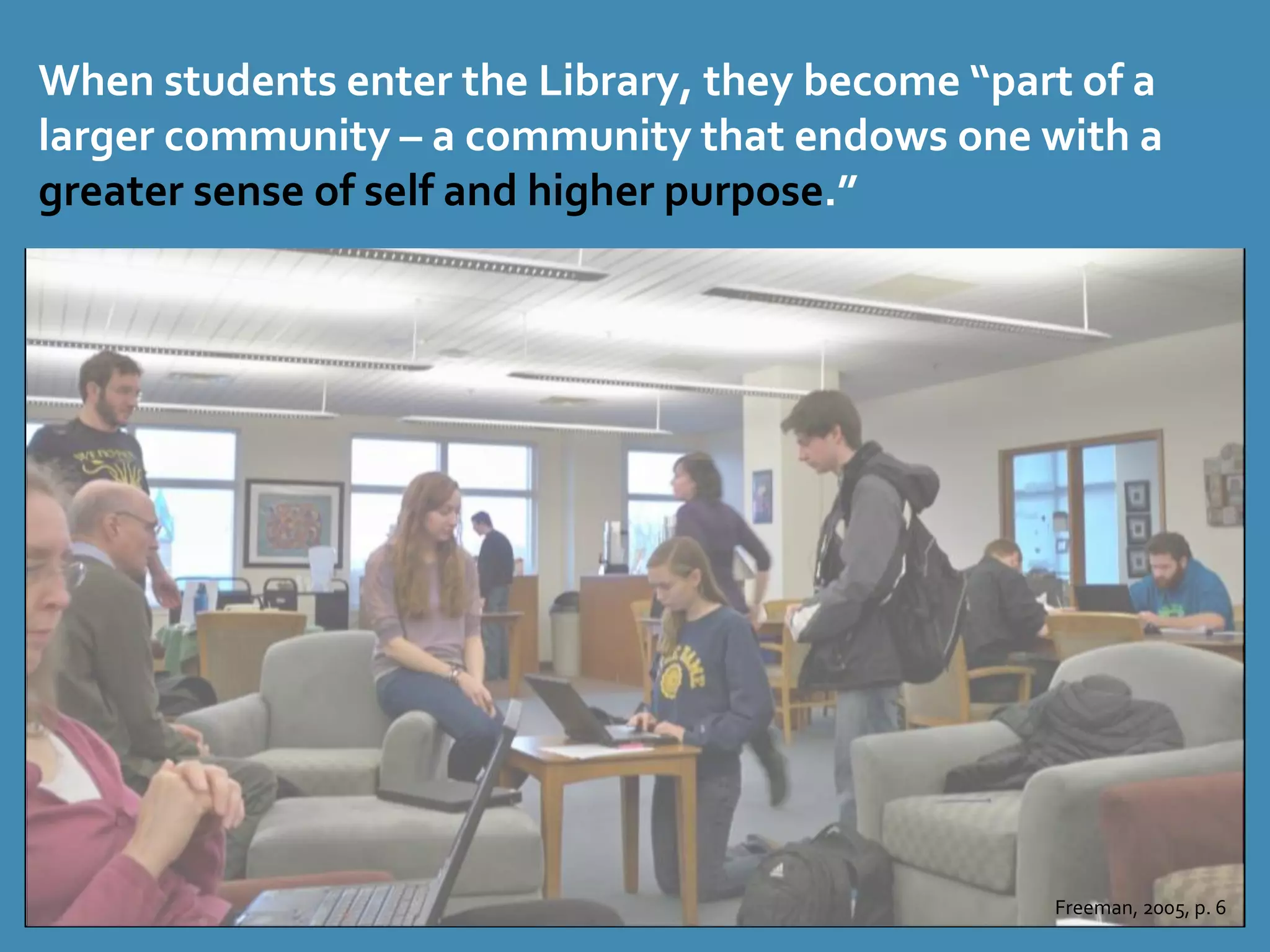 When students enter the Library, they become “part of a 
larger community – a community that endows one with a 
greater sense of self and higher purpose.” 
Freeman, 2005, p. 6 
 