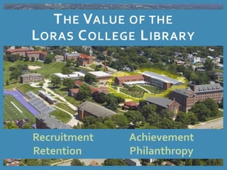 THE VALUE OF THE 
LORAS COLLEGE LIBRARY 
Recruitment Achievement 
Retention Philanthropy 
 