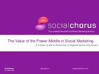 The Leading Social Word-of-Mouth Marketing Solution
The Value of the Power Middle in Social Marketing
A 3-Step Guide to Activating Untapped Social Influencers
Greg Shove @gregshove info@socialchorus.com
Founder/CEO
 