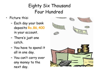 Eighty Six Thousand  Four Hundred  Picture this: Each day your bank deposits  Rs.86,400  in your account. There’s just one catch. You have to spend it all in one day. You can’t carry over any money to the next day. What would you do? 