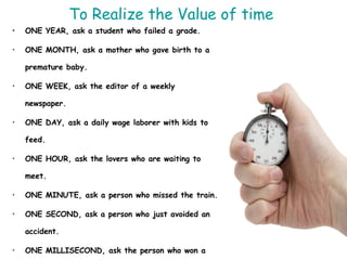 To Realize the Value of time  ONE YEAR, ask a student who failed a grade. ONE MONTH, ask a mother who gave birth to a premature baby. ONE WEEK, ask the editor of a weekly newspaper. ONE DAY, ask a daily wage laborer with kids to feed. ONE HOUR, ask the lovers who are waiting to meet. ONE MINUTE, ask a person who missed the train. ONE SECOND, ask a person who just avoided an accident. ONE MILLISECOND, ask the person who won a silver medal in the Olympics. 