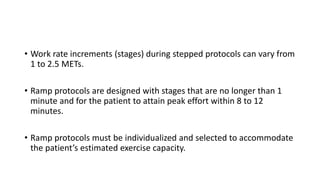 • Work rate increments (stages) during stepped protocols can vary from
1 to 2.5 METs.
• Ramp protocols are designed with stages that are no longer than 1
minute and for the patient to attain peak effort within 8 to 12
minutes.
• Ramp protocols must be individualized and selected to accommodate
the patient’s estimated exercise capacity.
 