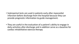 • Submaximal tests are used in patients early after myocardial
infarction before discharge from the hospital because they can
provide prognostic information to guide management.
• They are useful in the evaluation of a patient’s ability to engage in
daily activities after discharge and in addition serve as a baseline for
cardiac rehabilitative exercise therapy
 