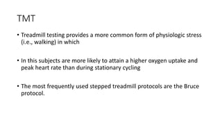 TMT
• Treadmill testing provides a more common form of physiologic stress
(i.e., walking) in which
• In this subjects are more likely to attain a higher oxygen uptake and
peak heart rate than during stationary cycling
• The most frequently used stepped treadmill protocols are the Bruce
protocol.
 