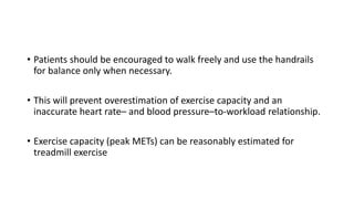 • Patients should be encouraged to walk freely and use the handrails
for balance only when necessary.
• This will prevent overestimation of exercise capacity and an
inaccurate heart rate– and blood pressure–to-workload relationship.
• Exercise capacity (peak METs) can be reasonably estimated for
treadmill exercise
 