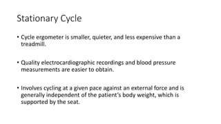 Stationary Cycle
• Cycle ergometer is smaller, quieter, and less expensive than a
treadmill.
• Quality electrocardiographic recordings and blood pressure
measurements are easier to obtain.
• Involves cycling at a given pace against an external force and is
generally independent of the patient’s body weight, which is
supported by the seat.
 